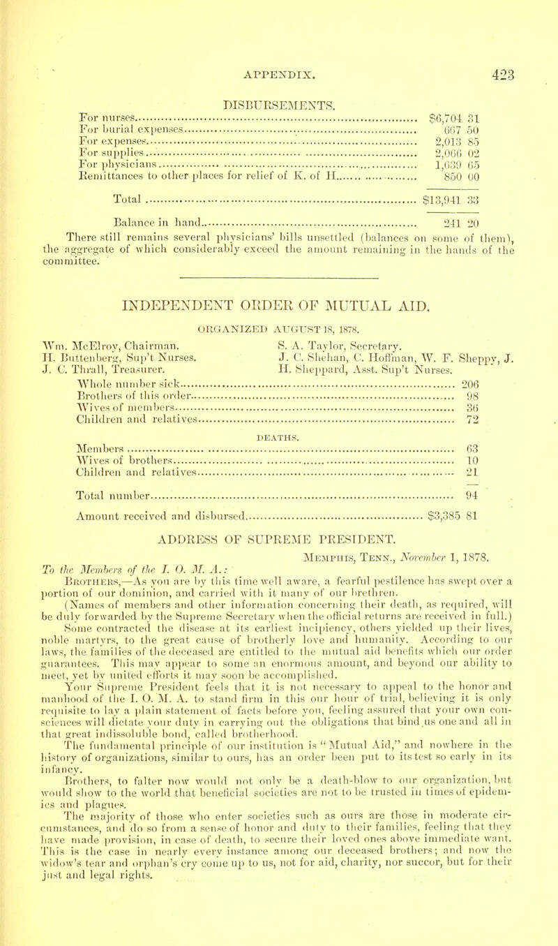 DISBUESEMENTS. For nurses §6,704 31 Fur burial expenses 667 50 For expenses 2,013 85 For supplies... 2,066 02 For physicians 1,639 65 Eeniittances to other places for relief of K. of H 850 00 Total $13,941 33 Balance in hand 241 20 There still remains several physicians' bills unsettled (balances on some of them), the aggregate of which considerably exceed the amount remaining in the haiuls of the committee. INDEPENDENT ORDER OF IMUTUAL AID. ORGANIZED xVUGUST 18, 1878. S. A. Taylor, Secretary. J. C. Shehan, C. Hoflman, W. F. Sheppy, J. H. ^Slleppard, Asst. Sup't Nurses. 206 98 36 72 DEATHS. Members 63 Wives of brothers 10 Children and relatives 21 Total number 94 Amount received and disbursed $3,385 81 ADDRESS OF SUPREME PRESIDENT. Memphis, Tenn., November 1, 1878. To the Members of the I. 0. M. A.: Brothers,—As you are by this timc\vell aware, a fearful pestilence lias swept over a portion of our dominion, and carried with it many of our lirethren. (Names of members and otlier information concerning their deatli, as requii-ed, will be duly forwarded by the Supreme Secretary when the official returns are received in full.) Some contracted the disease at its earliest incipiency, others yieUled up their lives, noble martyrs, to the great cause of brotherly love and liumanity. Accoiding to our laws, the families of the deceased are entitled to tlie mutual aid benefits which our order guarantees. This may appear to some an enormous amount, and beyond our ability to meet, yet by united efforts it may soon bo accomplished. Your Supreme President feels that it is not necessary to appeal to the honor and manhood of the I. O. M. A. to stand firm in this our hour of trial, believing it is only recpiisite to lay a plain statement of facts before you, feeling assured that your own con- sciences will dictate your duty in carrying out the obligations that bind,us one and all in that great indissoluble bond, called brotherhood. The fundamental principle of onr institution is Mutual Aid, and nowhere in the history of organizations, similar to ours, has an order been put to its test so early in its infancy. Brothers, to falter now would not only be a death-blow to our organization, but would show to the world that beneficial societies are not to be trusted in times of epidem- ics and plagues. The majority of those who enter societies such as ours are those in moderate cir- cumstances, and do so from a sense of honor and duty to their families, feeling that they have made provision, in case of death, to secure their loved ones above immediate want. This is the case in nearly every instance among our deceased brothers; and now the widow's tear and orphan's cry coiiie up to us, not for aid, charity, nor succor, but for their just and legal rights. \Vm. McElroy, Chairman. II. Buttenberg, Sup't Nurses. J. C. Thrall, Treasurer. Whole number sick Brothers of this order.. Wives of members Children and relatives