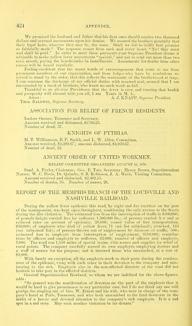 We promised tlio Imsband and father that his dear ones shouhl receive two thousand dollars and accrued assessments upon his demise. We assured the hrotliers ojenerallv that their legal heirs, whoever they may he, the same. Shall we tail to fulfill that promise so faithfully made? The response comes from each and every heart, No! thev must and shall be paid. In order to meet these payments your Supreme President deems it advisable to make yellow fever assessments s|)ecial, and not to send out more than two each month, paying the beneficiaries in installments. Asses-sments for deaths from other causes will be issued regularly. Feeling confident that the many words of encoui-agement that come to me from prominent members of our organization, and from lodges who have by resolutions re- solved to stand by the order, that this reflects the sentiments of the brotherhood at large, I can continue the discharge of my official duties with renewed zeal, assured that I am suri'ounded by a band of brothers, who know no such word as fail. Thankful to an all-wise Providence that the fever is over, and trusting that health and prosperity will abound with you all, I am Yours in M. A., Attest: A. J. KNAPP, Supreme President. Thos. Baldwin, Supreme Secretary. ASSOCIATION FOR RELIEF OF FRENCH RESIDENTS. Isadore Ozanne, Treasurer and Secretary. Amount received and disbursed, $1760.25. Number of dead, 37. KNIGHTS OF PYTHIAS. ■ -M. T. Williamson, B. P. Smith, and L. W. Allen, Committee. Amount received, $4,289.67 ; amount disbursed, $4,039.67. Number of dead, 22. ANCIENT ORDER OF UNITED WORKMEN. RELIEF COMMITTEE ORGANIZED AUGUST 16, 1878. Saml. A. Payler, Chairman; Geo. E. Tate, Secretary; Henry Brown, Superintendent Nurses; W. C. Davis, Dr. Quimby, S. B. Robinson, J. A. Wells, Visiting Committee. Amount received and disbursed, $2,402.15. Number of deaths, 35. Number of nurses, 28. REPORT OF TELE MEMPHIS BRANCH OF THE LOUISVILLE AND NASHVILLE RAILROAD. During the yellow fever epidemic this road, b}' night and day exertion on the part of the management, was kejit open throughout, constituting the only avenue to the South during the dire visitation. The estimated loss from the interruption of traffic is $300,000; of pounds freight carried free for suH'erers, 1,500,000 lbs.; of persons cariied fr ,e and at reduced j-ates on account of epidemic, 20,000; money value of free transportation, $50,000; of employes who died of yellow fever, 71 (see list subjoined); attacked, 145 (see subjoined list); of persons thrown out of employment by decrease of traffic, 500; estimated loss to employes from interruption of employtnent, S1]0,000; contribu- tions by officers and emplo^'es to sufferers, $2,000; number of officers and employes, 5.000. The road ran 1,550 miles of special trains, with nurses and supplies for relief of rural points. The company carefully nursed its own employes, employing doctors and a staff of nurses for the purpose; and it interred those wiio succumbed, at a cost of $5,000. With barely an exception, all the employes stuck to their posts during the continu- ance of the epidemic, vieng with each other in their devotion to the company and min- istering to the sick. Employes also in the non-affected districts of the road did not hesitate to take part in the affected districts. General Superintendent Eowland, to whom we are indebted for the above figures, adds: So general was the manifestation of devotion on the part of the employes that it would be hard to give prominence to any particular case, but I do not think any one will grudge the singling out of Geo. W. Ernest and his wife, who were in charge of the com- pany's hotel at Paris, Tennessee, and who both succumbed to the fatal destroyer in the midst of a heroic and devoted attention to the company's sick employes. It is a sad spot in a sad story. May such another visitation be far distant.