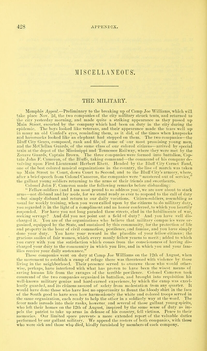 miscellaneous; THE MILITARY. Memphis Appeal.—Preliminary to the breaking up of Camp Joe AVilliams, which will take place Nov. 2d, the two companies of the city military struck tents, and returned to the city yesterday morning, and made quite a striking appearance as tliey passed up Main Street, escorted by the company which liad been on duty in the cit}' during the epidemic. Tlie boys looked like veterans, and their appearance made the tears well up in many an old Confed's eyes, reminding them, as it did, of the times when knapsacks and liaversaeks looked like an elephant had stepped on them. The two companies—the Bluff City Grays, composed, rank and file, of some of our most promising young men, and the McClellan Guards, of the same class of our colored citizens—arrived by special train at the depot of the Mississippi and Tennessee Railway, where they were met by the Zouave Guards, Captain Brown. The three companies were formed into battalion, Cap- tain John F. Cameron, of the Bluffs, taking command—the command of Ills company de- volving upon First Lieutenant Herbert Ehett. Headed by the Blufl'City Cornet Band, one of the best colored musical organizations in the country, the line fif marcli was taken up Main Street to Court, down Court to Second, and to the Bluff'City's armory, where, after a brief speech from Colonel Cameron, the companies were mustei ed out of service, the gallant young soldiers returning to the arms of their friends and sweethearts. Colonel John F. Cameron made the following remarks before disbanding:  Fellow-soldiers (and I am most proud to so address you), we are now about to stack arms—not disband and lay aside, for we stand ready as ever to respond to the call of duty —but simply disband and return to our daily vocations. Citizen-soldiers, assembling as usual for weekly training, when you were called upon by the citizens to do military duty, you regarded it in the light of a compliment and an honor conferred, to which you heartily responded. For have you not long paraded these streets, clad in the habiliuients of war, seeking servage? And did you not point out a field of duty? And you have well dis- charged it. You are of tiie organizations who believe that military compai ies were or- ganized, equipped by the State, and sustained by this community, for the protection of life and property in the hour of civil commotion, pestilence, ;ind famine, and you have simply done your duty. You have your reward iu tlie plaudits of your fellow-citizens; the gracious smiles of fair women, which every manly fellow yearns to merit; added to whicli you carry with you the satisfaction which comes from the consciousness of having dis- charged your duty to the community in which you live, and in wliicli you and your fam- ilies receive your daily sustenance. These companies went on duty at Camp Joe Williams on the 12th of August, when the movement to establish a camp of refuge there was threatened with violence by those living in the neighborhood. Their presence served to overawe tlinse who would other- wise, perhaps, have interfered with what lias proven to have been the wisest means of saving human life from the ravages of the terrible pestilence. Colonel Cameron took command of the two companies organized in battalion, and brought into requisition his well-known military genius and bard-earned ex|)ei ience, by which the camp was excel- lently guarded, and its citizens assured of safety from molestation from any quarter. It would have done those who have lost no opportunity to fiaunt the hloody shirt in the face of the South good to have seen how harmoniously the white and colored troops served in the same organization, each ready to help the other in a soldiei-ly way at iheworsi. The fever made inroads into their ranks, however_ and several of those gallant young spirits, who left their homes on the 12th of August, inspired by the same sense of duty as im- pels the patriot to take up arms in defense of his country, fell victims. Peace to their memories. Our limited space prevents a more extended report of the valuable duties performed by our gallant military. We append the rosters of both companies, with those who were sick and those who died, kindly furnished by members of each company.