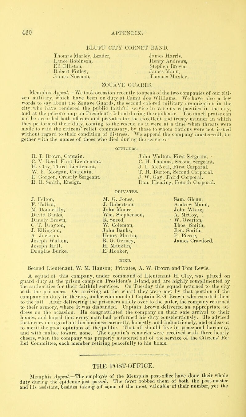 BLUFF CITY CORNET BAND. Thorans Marley, Leader, Lance Robinson, Eli Elli^ton, Robert Finley, James Norman, James Harris, Henry Andrews, Stephen Brown, James Mann, Thomas Maxley. ZOUAVE GUARDS. Memphis Appeal.—We took occasion recently to speak of tlie two companies of our citi- zen military, which have been on duty at Camp Joe Williams. We have also a few ■\vordB to say about the Zouave Guards, the Becond colored military organization in the city, who have rendered the public faithful service in various capacities in the city, and at the prison camp on President's Island during the epidemic. Too much praise can not be accorded both officers and privates for the excellent and trusty manner in which they performed their duty, coming to the rescue, as it were, at a time when threats were made to raid the citizens' relief commissary, by those to whom rations were not issued without regard to their condition of distress. We append the company muster-roll, to- gether with the names of those who died during the service! OFFICERS. E. T. Brown, Captain. C. V. Reed, First Lieutenant, H. Clay, Third Lieutenant, W. F. Morgan, Chaplain. E. Gorgon, Orderly Sergeant. R. B. Smith, Ensign, John Walton, First Sergeant. • C. H. Thomas, Second Sergeant, •J. L. McNeal, First Corporal. T. H. Burton, Second Corporal. J. W. Gay, Third Corporal, Dan. Fleming, Fourth Corporal. PRIVATES. J. Felton, F. Talbot, M. Donneally, David Banks, Danely Brown, C. T. Drayton, J. Ellington, A. Jackson, Joseph Walton, Joseph Hall, Douglas Burke, M. G. Jones, J. Robertson, John Moore, Wm. Stephenson, R. Sneed, W. Coleman, John Banks, Henry Martin, R. G. Gerney, H. Macklin, E. Hooker, Bam. Glenn, Andrew Mann, John White, A. McCoy, W. Overton, Thos. Smith, Ben. Smith, F. Pierce, James Crawford, Second Lieutenant, W. M. Hanson; Privates, A. W. Brown and Tom Lewis. A squad of this company, under command of Lieutenant H. Clay, was placed on guard duty at the prison camp on President's Island, and are highly complimented by the authorities for their faithful services. On Tuesday this squad returned to the city with the prisoners. On arriving at the wharf they were met by that portion of the company on duty in the city, under command of Captain R. G. Brown, who escorted them to the jail. After delivering the prisoners safely over to the jailer, the company returned to their armory, where it was disbanded. Captain Brown delivered an appropriate ad- dress on the occasion. He congratulated the company on their safe arrival to their homes, and hoped that every man had performed his duty conscientiously. He advised that every man go about his business earnestly, honestly, and industriously, and endeavor to merit the good opinions of the public. That all should live in peace and harmony, and with malice toward none. The captain's remarks were received with three hearty cheers, when the company was properly mustered out of the service of the Citizens' Re- lief Committee, each member retiring peacefully to his home. THE POST-OFFICE. Memphis Appeal.—The employes of the Memphis post-office have done their whole duty during the epidemic just passed. The fever robbed them of both the post-master and his assistant, besides taking oft' some of the most valuable of their number, yet the