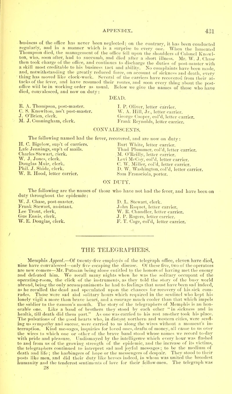 business of tlie office has never been neglected; on tlie contrary, it has been conducted i-esnlarly, and in a manner which is a surprise to every one. Wlien the lamented Thompson died, tlie management of the ofKce fell upon the shoulders of Colonel Knowl- lon, who, soon after, had to succumb, and died after a short illness. Mr. W. J. Chnse then took charge of the office, and continues to discharge the duties of post-master with a skill most creditable to his business tact and ability. No complaints have been made, and, notwithstan(iing tlie greatly reduced force, on account of sickness and death, everv • thing has moved like clock-work. Several of the carriers have recovered from lli'eir at- tacks of the fever, and liave resumed their i-ontes, and soon every thing about the post- office will he in working order as usual. Below we give the names of'those who liave died, convalesced, and now on duty: DEAD. E. A. Thompson, jiost-master. I. P. Oliver, letter carrier. C. S. Knowlton, ass't jiost-master. W. A. Hill, Jr., letter carrier. J. O'Brien, clerk. (ieorge Cooper, col'd, letter carrier. M. J. Cunningham, clerk. Frank Reynolds, letter carrier. CONVALESCENTS. The following named liad the fever, recovered, and are now on duty: H. C. Bigelow, suji't of carriers. Burt White, letter carrier. Lafe Jennings, snp't of mails. Thad Pluiiimer. col'd, letter carrier. Charles Stewart, clerk. U. O'Reilly, lette r carrier. W. J. Jones, clerk. Levi McCoy, col'd, letter carrier. Douglas Muir, clerk. C. W. Miller, col'd, letter carrier. Phil. J. Shide, clerk. D. W. Washington, col'd, letter carrier. AV. B. Hood, letter carrier. Sam Fransciola, porter. ON DUTY. The following are the names of those who have not had the fever, and have been on duty throughout the epidemic: \V. J. Chase, post-master. D. L. Stewart, clerk. Frank Stewart, assistant. John Raijuet, letter carrier. Lee Trout, clerk, W. E. Chandler, letter carrier. Gus Ennis, clerk, J. P. Eogers, letter carrier. W. E. Dougla-s, clerk. F. T. Cage, col'd, letter carrier. THE TELEGRAPHERS. Memphis ylppeaL—Of twenty-five employes of the telegraph office, eleven have died, nine have convalesced—<jnly five esca|)ing the <lisease. Of these five, two of the operators are new comers—Mr. Putiuan lieing alone entitled to the honors of having met the enemy and defeated him. We recall many nights when he was the solitary occu|iant of the operating-room, the click of the instiumeiits, as they told the story of the busy world abroad, being the only accompaniments he had to feelings that must have been sad indeed, as he recalled the dead and speculated upon the chances for recovery of his sick com- rades. Those were .sad a'nd solitary hours which required in the sentinel who kept his lonely vigil a more than brave heart, and a courage much cooler than that which impels the soldier to the cannon's mouth. The story of the telegraphers of Memphis is an hon- orable one. Like a band of brothers they stood by each other in sickness and in liealtii, till death did them part. As one was carried to his rest another took his place. The pulsations of the unod hearts who, in distant northern and western cities, were send- ing us symiiathy ami succor, were carried to ns along tiie wires without a moment's in- terruption. Kind messages, inquiries for loved ones, drafts of money, all came to ns over the wires to which one or other of the brave band stood whose names we record to-day with pride and pleasure. Undismayed by the intelligence which every hour was flashed to aiul from ns of the growing strength of the epidemic, and the increase of its victims, the telegraphers continued to interpret sad and joyful messages; to be the meilium of death and life ; the harbingers of hope or the messengers of despair. They stood to their jiosts like men, and did their iluty like heroes indeed, in whom was united the broadest humanitv and the tenderest sentiments of love for their fellow-men. The telegraph was ' 28 '