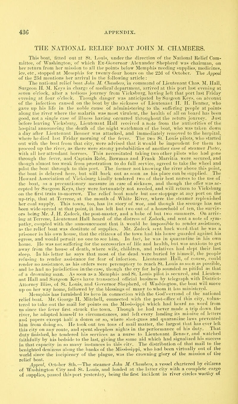 THE NATIONAL RELIEF BOAT JOHN M. CHAMBERS. This boat, fitted out at St. Louis, under the direction of tlie National Relief Com- mittee, of Washington, of wliich Ex-Governoi' Alexander Slieplierd was chairman, on hei- return from lier mission to all the points below Memphis needing supi)lies, medicines, ice, etc., stopped at Memphis for twenty-four hours on the 22d of October. The Appeal of tlie 23d mentions lier arrival in tlie following article: The national relief boat John M. Chambers, in command of Lieutenant Chas. M. Hall, Surgeon H. M. Keys in charge of medicaf department, arrived at this port last evening at .seven o'clock, after a tedious journey from Vicksburg, having left that port last Friday evening at four o'clock. Though danger was anticipated by Surgeon Keys, on account of the infection caused on the boat by the sickness of Lieutenant II. H, Benner, who gave up his life in the noble cause of administering to tht suffering people at points along the river whei'e the malaria was most virulent, the health of all on hoard has been good, not a single case of illness having occurred throughout the return journey. Just before leaving Vicksburg, Lieutenant Hall received a note from the authorities of the hospital announcing the death of the night watchman of the boat, who was taken down a day after I^ieutenant Benner was attacked, and immediately removed to the hospital, wliere he died last Friday morning of the fever. The two St. Louis jiilots, who started out with the boat from that city, were advised that it would be imprudent for them to proceed up the river, as there were strong probabilities of anotlier case of steamer Porter, with all her attendant horrors. This necessitated taking two other pilots who had gone through the fever, and Captain Robt. Bowman and Frank Marritia were secured, and though almost too weak from prostration to do full service, agreed to take the wheel and pilot the boat through to this port. The former )iot knowing the river above this point, the boat is delayed hei'e, but will back out as soon as his jdace can be suj)plied. The Howard Association of Vicksburg Uindly tendered two of their best nurses to the use of the boat, as a precautiimary measure in ca.se of sickness, and though the ofTer wa.s ac- cepted by Surgeon Keys, they were fortunately not needed, and will return to Vicksburg on the first train to-morrow. The relief boat made but one stoppage at any port on the np-trip, that at Terrene, at the mouth of White River, where the steamer replenished her coal supply. This town, too, has its story of woe, and though the scourge has not been wide-spread at that point, it has left but two cut of a household of ten, the surviv- ors being Mr. J. IT. Zadeck, the post-master, and a babe of but two summers. On arriv- ing at Terrene, Lieutenant Hall heard of the distress of Zadeck, and sent a note of syra- patliy, coupled witli the announceuient that it would be impossible to render assistance, as the relief boat was destitute of supplies. Mr. Zadeck sent back word lliat he was a prisoner in his own house, tiiat the citizens of the town had his house guarded against liis egress, and would permit no one to see him. In fact, he was in quarantine in his own home. He was not suffering for the necess;iries of life and health, but was an.xious to get away from the house of death, where wife, children, and relatives had slept their last sleep. In his letter he says that most of the dead were buried liy him.self, the people refusing to render assistance for fear of infection. Lieutenant Hall, of course, could render no assistance, as his orders were peremptory to reach St. Louis assonn as possible, and he had no jurisdiction in the case, though the cry for help sounded as pitiful as that of a drowning man. As soon as a Memphis and St. Louis pilot is secured, and Lieuten- ant Hall and Surgeon Keys have transacted official business by telegraph with District- Attorney Bliss, of St. Louis, and Governor Shepherd, of Washington, the boat will move up on her way home, followe<l by the blessings of many to whom it has ministered. Memphis has furnished its hero in connection with the God's-eriand of the national relief boat. Mr. George H. Mitchell, connected with the post-ofhce of this city, volun- tered to take out the mail for points on the Mississip[)i which had heard no word from us since the fever first struck the town. Though he had never made a. trip down the river, he adapted himself to circumstances, and left every landing its missive of letters and papers except half a dozen or .so, where shot-guns and quarantine laws iirevented him from doing so. He took out ten tons of mail matter, the largest that has ever left this city on any route, and spent sleepless nigho in the performance of his duty. That duty finished, iie tendered his services as a nurse to Lieutenant Benner, and watched iaitlifuUy by his bedside to the last, giving the same aid which had signalized his success in that capacity in so many instances in this city. The distribution of that mail to the benighted denizens along the banks of the Mississippi, who had been virtually out of the world since the iiicipiency of the plague, was the crowning glory of the mission of the relief boat. Appeal, October 8th.—The steamer John M. Chambers, a vessel ch.T,rtered by citizens of Washington City and St. Louis, and loaded at the latter city with a complete cargo of supplies, passed this port yesterday, being the first incident in river circles worthy of