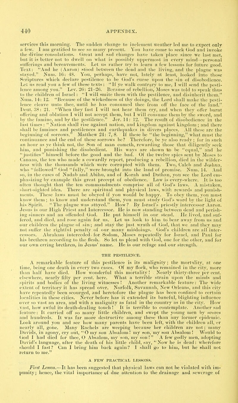 services this morning. The sudden cliange to inclement wentlier led me to expect only ii few. I am gratified to see so many present. Yon liave come to seeli God and invoke tlie divine consolations, (treat and sad changes have taken place since Ave last met, hnt it is better not to dwell on what is possibly npperniost in every mind—personal sufierings and bereavements. Let us rather try to learn a few lessons for future good. Text; And he (Aaron) stood between the dead and the living, and the plague wa.t stayed. Num. 16: 48. You, perhajjs, have not, lately at least, looked into those Scriptures which declare pestilence to be God's curse upon the sin of disobedience. Let ns read yon a few of these texts ; If ye walk contrary to me, I will send the pesti- lence among you. Lev. 26: 21-26. Because of rebellion, Moses was told to speak thus to the children of Israel: I will smite them with the pestilence, and disinherit them. Num. 14: 12. Because of the wickedness of thy doings, the Lord shall make the pesti- lence cleave unto thee, until he has consumed thee from ofl' the face of the land. I>eut. .38; 21. When they fast I will not hear them cry, and when they offer burnt offering and oblation I will not accept them, but I will consume them by the sword, and by the famine, and by the pestilence. Jer. 14: 12. The result of disobedience in the last times : Nation shall rise against nation, and kingdom against kingdom ; and there shall be famines and pestilences and earthquakes in divers places. All these are the beginning of sorrows. Matthew 24: 7, 8. If these be the beginning, what must the continuance and the end of these sorrows be? Therefore, be ye also ready; for in such an hour as ye think not, the Son of man cometh, rewarding those that diligently seek him, and punishing the disobedient. His ways are shown to be equal, and he justifies himself before the good and the bad. Of the twelve spies sent by Moses to Canaan, the ten who made a cowardly report, producing a rebellion, died in the wilder- ness with the tliousands which were corrupted with them. Two, Caleb and Jo.shua, who followed God fully, were brought into the land of promise. Xum. 14. And so, in the cases of Nadab and Abihu, and of Korah and Dathan, you see the Lord em- phasizing by example this great precept of obedience. Law is every-where. It is too often thought that the ten commandments comprise all of God's laws, A mistaken, short-sighted idea. There are spiritual and physical laws, with rewards and punish- ments. These laws must be obeyed if yon would be happy. To obey them, you must know them ; to know and understand them, you must study God's word by the light of his Spirit. The plague was stayed. How? By Israel's priestly intercessor Aaron. Jesus is our High Priest and Intercessor. He is now standing between dead and perish- ing sinners and an offended God. He put himself in our stead. He live(l, and suf- fered, and died, and rose again for us. Let us look to him to bear away from ns and our children the plague of sin; and stay the just wrath of God, that we and they may not suffer the rightful penalty of our many mi.'Jdoings. God's children are all inter- cessors. Abraham interceded-for iSodom, Moses repeatedly for Israel, and Paul for his brethren accoi'ding to the flesh. So let us plead with God, one for the other, and for our own erring brethren, in Jesus' name. He is our refuge and our strength. THE PESTILENCE. A remarkable feature of this pestilence is its malignity; the mortality, at one time, being one death in every two cases. Of my flock, who remained in the city, more than half have died. How wonderful this mortality! Nearly thirty-three per cent, elsewhere, nearly fifty per cent. here. What a terrible strain upon the minds and sjjirits and bodies of the living witnesses! Another remarkable feature: The wide extent of territory it has spread over. Norfolk, Savannah, New Orleans, and this city have repeatedly been scourged, and heretofore the plague has been confined to certain localities in these cities. Never before has it extended its baneful, blighting infiuence over so vast an area, and with a malignity as fatal in the country as in the city. How vast, how awful its death-dealing touch ! It is terrible to contemplate. Another sad feature; It carried off so many little children, and swept the young men by scores and hundreds. It was far more destructive among these than any former epidemic. Look around you and see how many parents have been left, with the children all, or nearly all, gone. Many Kachels are weeping because her children are not; many Davids, in agony, cry out, O my son Absalom! my son, my son Absalom! Would to (iod I had died for thee, O Absalom, my son, my son ! A few godly men, adopting David's language, after the death of his little child, say, Now he is dead: wherefore should I fast? Can I bring him back again? 1 shall go to him, but he shall not return to me. A FEW PRACTICAL LESSONS. First Lesson.—It has been suggested that physical laws can not be violated with im- punity; hence, the vital imj)ortance of due attention to the drainage and sewerage of
