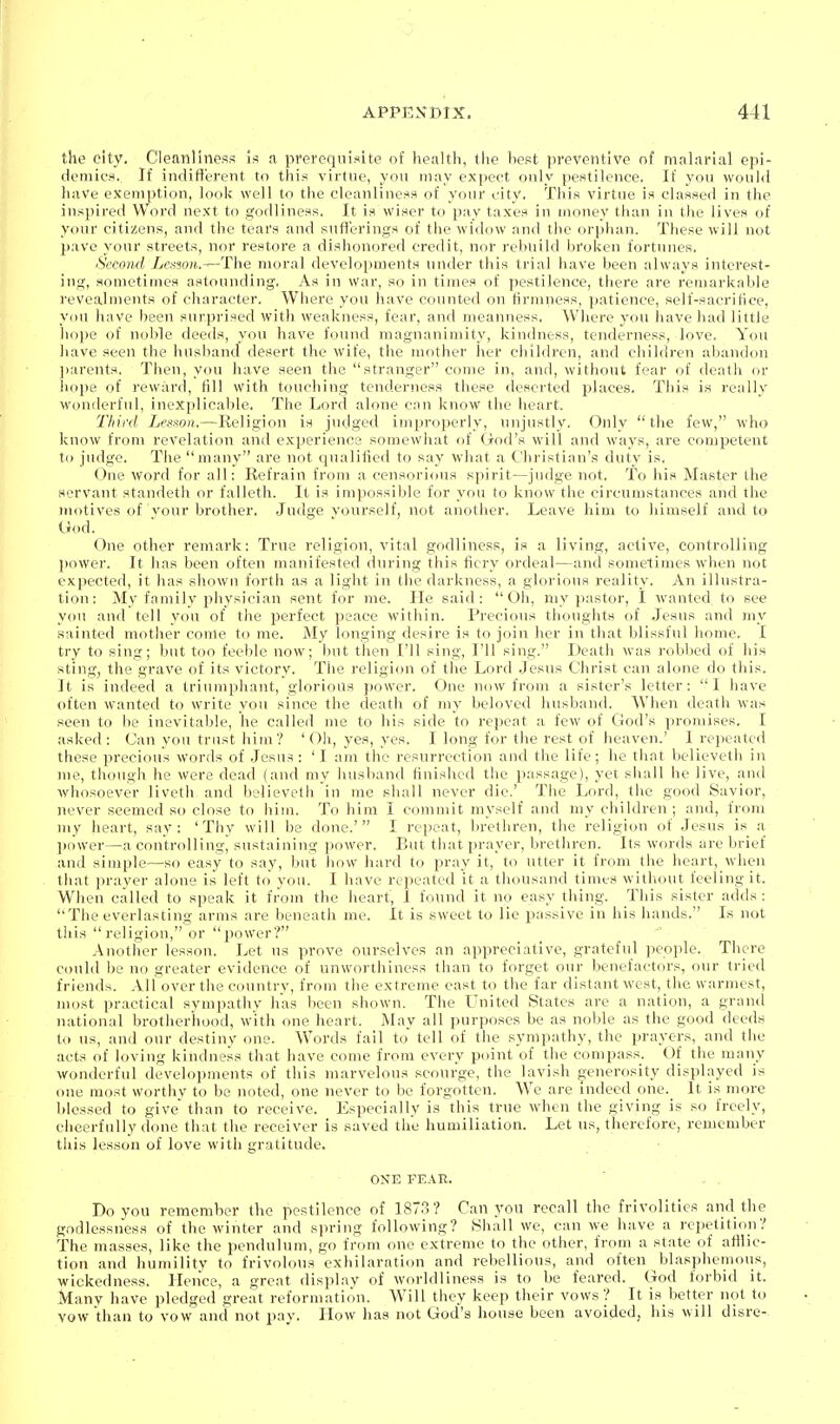 the city. Cleanliness is a prerequisite of health, the best preventive of malarial epi- demics.. If indifl'erent to this virtue, you may expect only pestilence. If you would have exemption, look well to the cleanliness of your city, This virtue is classed in the inspired Word next to godliness. It is wiser to pay taxes in money than in the lives of your citizens, and the tears and sufferings of the widow and the orphan. These will not pave your streets, nor restore a dishonored credit, nor rebuild broken fortunes. Second Lenson.—The moral development.s under this trial have been always interest- ing, sometimes astounding. As in war, so in times of pestilence, there are remarkable I'evealments of character. Where you have counted on firmness, patience, self-sacritice, you have been surprised with weakness, fear, and meanness. Where you have had little hope of noble deeds, you have found magnanimity, kindness, tenderness, love. You have seen the husband desert the wife, the mother her children, and children abandon parents. Then, you have seen the stranger come in, and, without fear of death or hope of reward, fill with touching tenderness these deserted places. This is really wonilerfnl, inexplicable. The Lord alone can know the heart. Third Lesson.—Religion is judged improperly, unjustly. Only the few, who know from revelation and experience somewhat of God's will and ways, are competent to judge. The many are not qualified to say what a Christian's duty is. One word for all: Refrain from a censorious spirit—judge not. To his Master the servant standeth or falleth. It is impossible for you to know the circumstances and the motives of your brother. Judge yourself, not another. Leave him to himself and to Ood. One other remark: True religion, vital godliness, is a living, active, controlling power. It has been often manifested during this fiery ordeal—and sometimes when not expected, it has showu forth as a light in the darkness, a glorious reality. An illustra- tion: My family physician sent for me. He said: Oh, my pastor, I wanted to see you and tell you of the perfect peace within. Precious thoughts of Jesus and my sainted mother come to me. My longing desire is to join her in that blissful home. I try to sing; but too feeble now; but then I'll sing, I'll sing. Death was robbed of his sting, the grave of its victory. The religion of the Lord Jesus Christ can alone do this. It is indeed a triumphant, glorious power. One now from a sister's letter: I have often wanted to write you since the death of my beloved husband. When death was seen to be inevitable, he called me to his side to repeat a few of God's promises. I asked: Can you trust him? 'Oli, yes, yes, I long for the rest of heaven.' I repeated these precious words of .Jesus : ' I am the resurrection and the life; he that believeth in nie, though he were dead (and my husband finished the passage), yet shall he live, and whosoever liveth and believeth in me shall never die.' The Lord, the good Savior, never seemed so close to him. To him I commit myself and my children; and, from my heart, say: 'Thy will be done.' I repeat, brethren, the religion of Jesus is a jiower—a controlling^^ sustaining power. But that prayer, brethren. Its words are brief and simple—so easy to say, but how hard to pray it, to utter it from the heart, when that prayer alone is left to you. I have repeated it a thousand times without feeling it. When called to speak it from the heart, I found it no easy thing. This sister adds : The everlasting arms are beneath me. It is sweet to lie passive in his hands. Is not this religion, or power? Another lesson. Let us prove ourselves an appreciative, grateful people. There could be no greater evidence of unworthiness than to forget our benefactors, our tried friends. AlTover the country, from the extreme east to the far distant west, the warmest, most practical sympathy has been shown. The United States are a nation, a grand national brotherhood, w-ith one heart. May all purposes be as noble as the good deeds to us, and our destiny one. Words fail to tell of the sympathy, the prayers, and the acts of loving kindness that have come from every point of the compass. Of the many wonderful developments of this marvelous scourge, the lavish generosity displayed is one most worthv to be noted, one never to be forgotten. We are indeed one. It is more blessed to give than to receive. Especially is this true when the giving is so freely, cheerfully done that the receiver is .saved the humiliation. Let us, therefore, remember this lesson of love with gratitude. ONE FEAR.  . . Do yon remember the pestilence of 1873? Can .vou recall the frivolities and the godlessness of the winter and spring following? Shall we, can we have a repetition? The masses, like the pendulum, go from one extreme to the other, from a state of atilie- tion and humility to frivolous exhilaration and rebellious, and often blasphemous, wickedness. Hence, a great display of worldliness is to be feared. God forbid it. Many have pledged great reformation. Will they keep their vows? It is better not to vow than to vow and not pay. How has not God's house been avoided, his will disre-