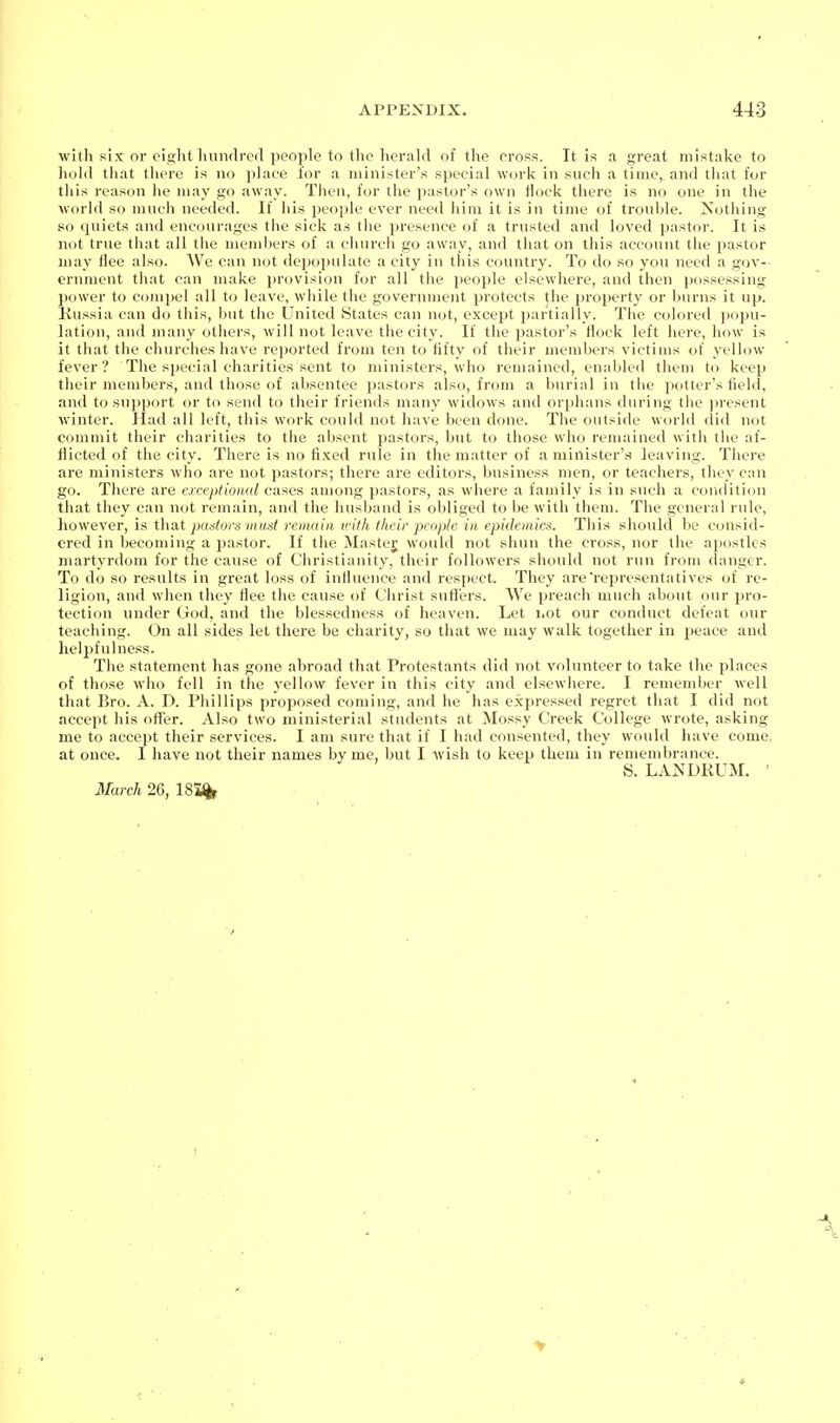 with six or eight luinrlred people to the herald of the cross. It is a great mistake to hold that there is no place for a minister's special work in such a time, and that for this reason he may go away. Then, for the pastor's own flock there is no one in the Avorld so much needed. If his people ever need him it is in time of trouble. Nothing so quiets and encourages the sick as tlie presence of a trusted and loved pastor. It is not true that all the members of a church go away, and that on this account the pastor may flee also. We can not depopulate a city in this country. To do so you need a gov- ernment that can make j)rovision for all tlie i)eople elsewhere, and then jiossessing power to comjiel all to leave, while the government protects the property or burns it up. Kussia can do this, but the United States can not, except partially. The colored popu- lation, and many others, will not leave the city. If the pastor's flock left here, how is it that the churclieshave reported from ten to fifty of their members victims of yellow fever? The special charities sent to ministers, who remained, enabled them to keep their members, and those of absentee pastors also, from a burial in the potter's field, and to sujiport or to send to their friends many widows and orphans during the jiresent winter. Had all left, this work could not have been done. The outside world (lid not commit their charities to the absent pastors, but to those who remained with the af- flicted of the city. There is no fixed rule in the matter of a minister's leaving. There are ministers who are not pastors; there are editors, business men, or teachers, they can go. There are exceptional cases among pastors, as where a family is in such a eoudition that they can not remain, and the husband is obliged to be with them. The general rule, however, is that pallors must remain with their people in epidemics. This should be consid- ered in becoming a pastor. If the Mastej would not shun the cross, nor the apostles martyrdom for the cause of Christianity, their followers should not run froui danger. To do so results in great loss of influence an<l respect. They arereju'csentatives of re- ligion, and when they flee the cause of Christ sutlers. We preach much about our pro- tection under God, and the blessedness of heaven. Let not our conduct defeat our teaching. On all sides let there be charity, so that we may walk together in peace and helpfulness. The statement has gone abroad that Protestants did not volunteer to take the places of those who fell in the yellow fever in this city and elsewhere. I remember well that Bro. A. D. Phillips proposed coming, and he has expressed regret that I did not aceeiit his ofTer. Also two ministerial students at Mossy Creek College wrote, asking me to accept their services. I am sure that if I had consented, they would have come, at once. I have not their names by me, but I wish to keep them in remembrance. S. LANDKUM. ' March 26, 18%