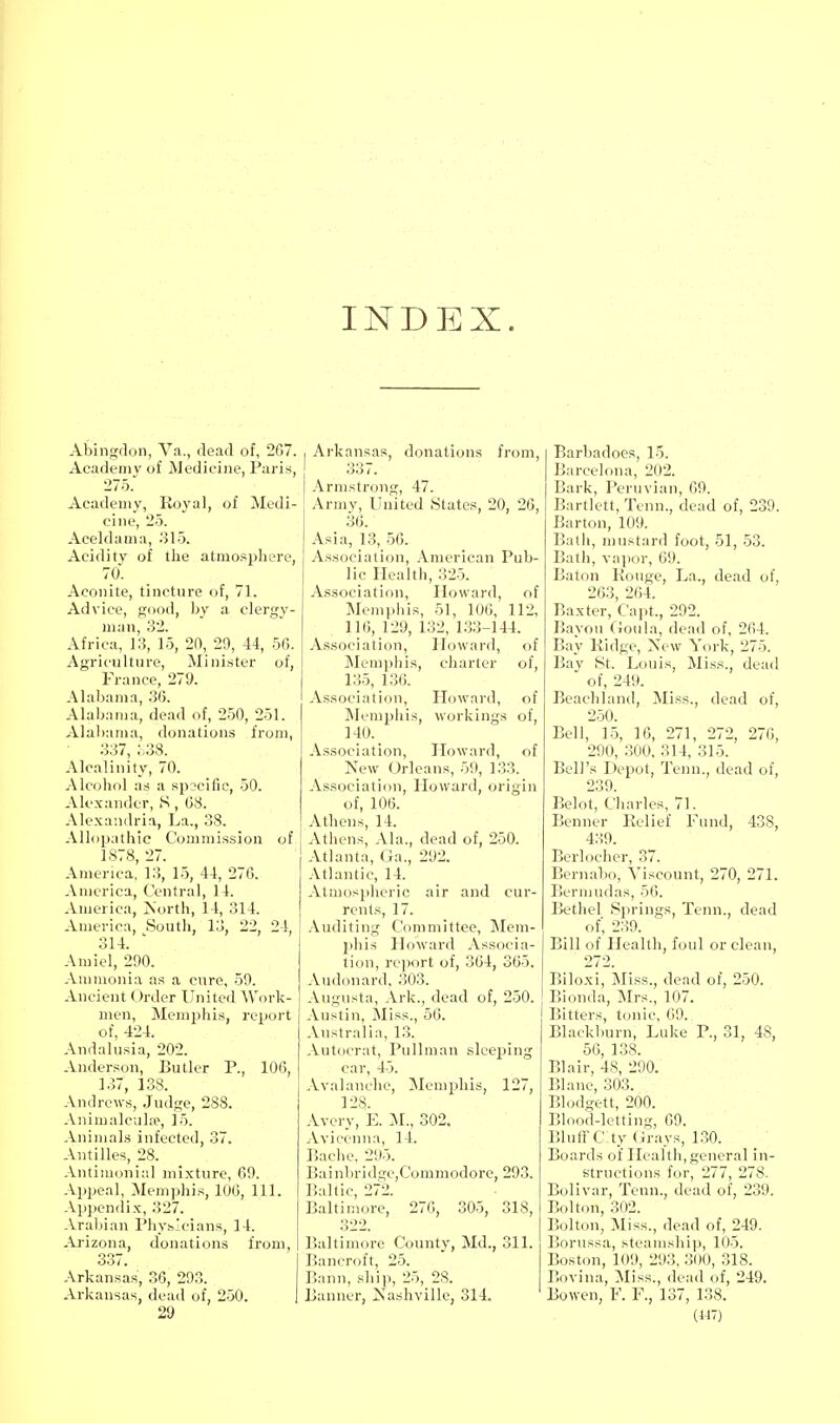 INDEX. Abingdon, Va., dead of, 2G7. Academy of Medicine, Paris, 275. Academy, Koyal, of Medi- cine, 25. Aceldama, 315. Acidity of the atmo.<pliere, 70. Aconite, tincture of, 71. Advice, good, by a clerg\'- man, 32. Africa, 13, 15, 20, 29, 44, 56. Agriculture, Minister of, France, 279. Alaljania, .3(5. Alabama, dead of, 250, 251. Alabama, donations from, 337, ;.38. Alcalinity, 70. Alcohol a.s a spscific, 50. Alexander, S , 08. Alexandria, La., 38. Allopathic C'(jmmis.sion of 1878, 27. America, 13, 15, 44, 270. America, Central, 14. America, Is'orth, 14, 314. America, South, 13, 22, 24, 314. Amiel, 290. Ammonia as a cure, 59. Ancient Order United Work- men, Memphis, report of, 424. Andalusia, 202. Anderson, Butler P., 106, 137, 138. Andrews, Judge, 288. AnimalcuL-e, 15. Animals infected, 37. Antilles, 28. Antimonial mixture, 69. Appeal, Memphis, 100, 111. Appendix, 327. Arabian Physicians, 14. Arizona, donations from, 337. Arkansas, 36, 293. Arkansas, dead of, 250. 29 I Arkansas, donations from, 33 /. Armstrong, 47. Army, United States, 20, 26, 30. Asia, 13, 56. As.soclalion, American Pub- lic Health, 325. Association, Howard, of Memphis, 51, 106, 112, 110, 129, 132, 133-144. Association, Howard, of Memphis, charter of, 135, 136. Association, Howard, of ^Memphis, workings of, 140. Association, Howard, of New Orleans, 59, 133. Association, Howard, origin of, 100. Athens, 14. Athens, Ala., dead of, 250. Atlanta, Ga., 292. .\tlantic, 14. Atmospheric air and cur- rents, 17. Auditing Committee, Mem- ])lus Howard Associa- tion, report of, 304, 305. Audonard, 303. Augusta, Ark., dead of, 250. Austin, Miss., 50. Australia, 13. Autocrat, Pullman sleeping car, 45. Avalanche, Memphis, 127, 128. Avery, E. 302. Avicenna, 14. liache, 295. Bainbridge,Commodore, 293. Baltic, 272. Baltimore, 270, 305, 318, 322. Baltimore County, Md., 311. Bancroft, 25. Bann, ship, 25, 28. Banner, jSTashville, 314. Barbadoes, 15. Barcelona, 202. Bark, Peruvian, 69. Bartlett, Tenn., dead of, 239. Barton, 109. Bath, mustard foot, 51, 53. Bath, vapor, 69. Baton Kouge, La., dead of, 263, 204. Baxter, Capt., 292. Bayou ftoiila, dead of, 264. Bay Kidge, New York, 275. Bay St. Louis, Miss., dead ' of, 249. Beachland, ISIiss., dead of, 250. Bell, 15, 16, 271, 272, 276, 290, 300, 314, 315. Bell's Depot, Tenn., dead of, 239. Belot, Charles, 71. Benner Relief Fund, 438, 439. Berlocher, 37. Bernabo, Viscount, 270, 271. Bermudas, 56. Bethel Springs, Tenn., dead of, 239. Bill of Health, foul or clean, 272. Biloxi, Miss., dead of, 250. Bionda, Mrs., 107. Bitters, t(jnic, 09. Blackluirn, Luke P., 31, 48, 56, 138. Blair, 48, 200. Blane, 303. Blodgett, 200. Blood-letting, 09. Bluirc:ty (irays, 130. Boards of Health, general in- structions for, 277, 278. Bolivar, Tenn., dead of, 239. Bolton, 302. Bolton, Miss., dead of, 249. Borussa, steamship, 105. Boston, 109, 293, 3()0, .318. Bovina, Miss., dead of, 249. Bowen, F. F., 137, 138. (147)