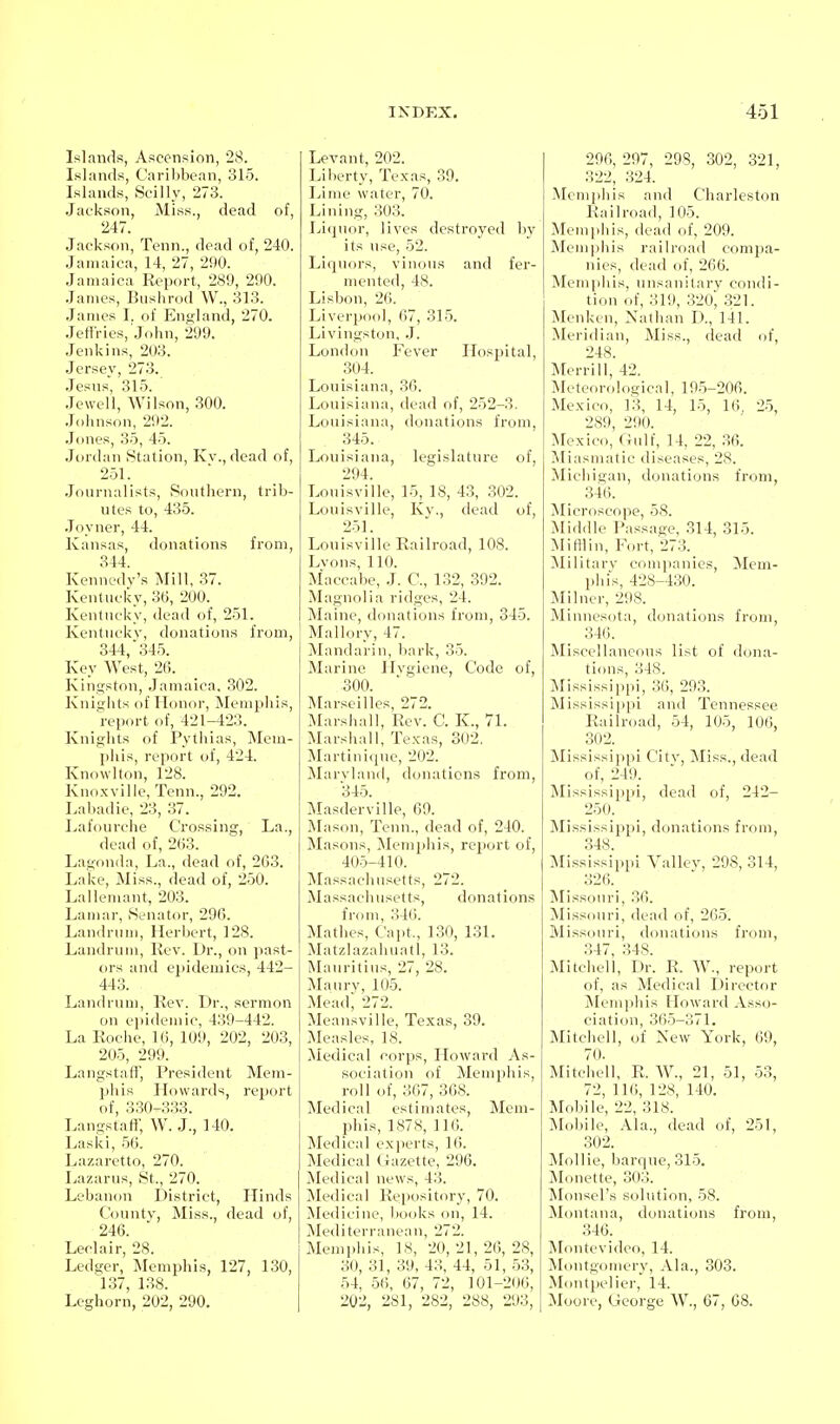 Islands, Ascension, 28. Islands, Caribbean, 315. Islands, Scilly, 273. Jackson, Miss., dead of, 247. Jackson, Tenn., dead of, 240. .Jamaica, 14, 27, 290. Jamaica Report, 289, 290. James, Biishnid W., 313. .lames I. of England, 270. Jefti-ies, John, 299. Jenkins, 203. Jersey, 273. .Jesns, 315. Jewell, Wilson, .300. .Johnson, 292. .Jones, 35, 45. Jordan Station, Ivv., dead of, 251. Journalists, Sonthern, trib- utes to, 435. .Toynor, 44. ICansas, donations from, 344. Ivennedy's Mill, 37. Iventncky, 36, 200. Iventncky, dead of, 251. Iventnckv, donations from, 344, 345. Key West, 26. J\ingsfon, .Jamaica, 302. Jvnit;lits of Honor, Memphis, report of, 421-423. Jvnigiits of Pythias, Mem- phis, report of, 424. Ivnowlton, 128. Ivnoxvilie, Tenn., 292. Labadie, 23, 37. I^afourche Crossing, La., dead of, 263. Lagonda, I^a., dead of, 263. Lake, Miss., dead of, 250. LallcMnant, 203. Lamar, Senator, 29G. I^andrnm, Herbert, 128. Landrum, Kcv. Dr., on past- ors and epidemics, 442- 443. Landrum, Kev. Dr., sermon on ei)idemic, 439-442. La Roche, 16, 109, 202, 203, 205, 299. LangstaflT, President Mem- phis Howards, report of, 330-333. Langstaft, W. J., 140. Laski, .56. Lazaretto, 270. Lazarus, St., 270. Lebanon District, Hinds County, Miss., dead of, 246. Leclair, 28. Ledger, Memphis, 127, 130, 137, 138. Leghorn, 202, 290. Levant, 202. Liberty, Texas, 39. Ivime water, 70. Jjining, 303. Iji<^nor, lives destroyed by its use, 52. Liquors, vinous and fer- mented, 48. Lisbon, 26. Liverpool, 67, 315. Livingston, .J. London Fever Hosjjital, 304. Louisiana, 36. Louisiana, dead of, 252-3. Louisiana, donations from, 345. Louisiana, legislature of, 294. Louisville, 15, 18, 4.3, 302. Louisville, Kv., dead of, 251. Louisville Railroad, 108. Lvons, 110. Maccabe, J. C, 132, .392. Magnolia ridges, 24. Maine, donations from, 345. Mallory, 47. Mandarin, bark, 35. Marine Hygiene, Code of, ,300. Marseilles, 272. Marshall, Rev. C. K., 71. Marshall, Texas, 302. Martinicjue, 202. Maryland, donations from, 345. Masderville, 69. Mason, Tenn., dead of, 240. Masons, Memphis, report of, 405-410. Massachusetts, 272. Massachusetts, donations from, 346. Mathes, Capt., 130, 131. MatzlazahuatI, 13. Mauritius, 27, 28. Maury, 105. Mead; 272. Meansville, Texas, 39. Measles, 18. Medical corps, Howard As- sociation of Memphis, roll of, 367, 368. Medical estimates, Mem- phis, 1878, 116. Medical exjierts, 16. Medical (iazette, 296. Medical news, 43. Medical Repository, 70. jNIedicine, books on, 14. Mediterranean, 272. Memphis, 18, 20, 21, 26, 28, 30, 31, 39, 43, 44, 51, -53, 54, 56, 67, 72, 101-206, 202, 281, 282, 288, 293, 296, 297, 29S, 302, 321, 322, 324. Memphis and Charleston Railroad, 105. Memphis, dead of, 209. Memphis railroad compa- nies, dead of, 266. Memphis, unsanitary condi- tion of, 319, 320^ 321. Menken, Nathan D., 141. Meridian, Miss., dead of, 248. Merrill, 42. Meteorological, 19-5-206. Mexico, 13, 14, 15, 16, 25, 289, 290. Mexico, Oulf, 14, 22, .36. ^liasmatie diseases, 28. ^lichigan, donations from, 346. Microscope, 58. Middle Passage, 314, 315. Mi HI in, Fort, 273. ^Military companies, Mem- phis, 428-430. Milncr, 298. Minnesota, donations from, 346. Miscellaneous list of dona- tions, 348. Mississi])pi, 3(), 293. Mississippi and Tennessee Railroad, 54, 105, 106, 302. Mississippi Citv, Miss., dead of, 249. Mississippi, dead of, 242- 250. Mississippi, donations from, 348. Mississippi Valley, 298, 314, 326. Missouri, 36. Missouri, dead of, 265. Missouri, donations from, .347, 348. Mitchell, Dr. R. W., report of, as Medical Director ^Memphis Howard Asso- ciation, 365-371. Mitchell, of New York, 69, 70. Mitchell, R. W., 21, 51, 53, 72, 116, 128, 140. Mobile, 22, 318. Mol)ile, Ala., dead of, 251, 302. Mollie, barque, 315. ^lunette, 303. Monsel's solution, 58. Montana, donations from, 346. Montevideo, 14. Montgomery, Ala., 303. Montpelier, 14. Moore, George W., 67, 68.