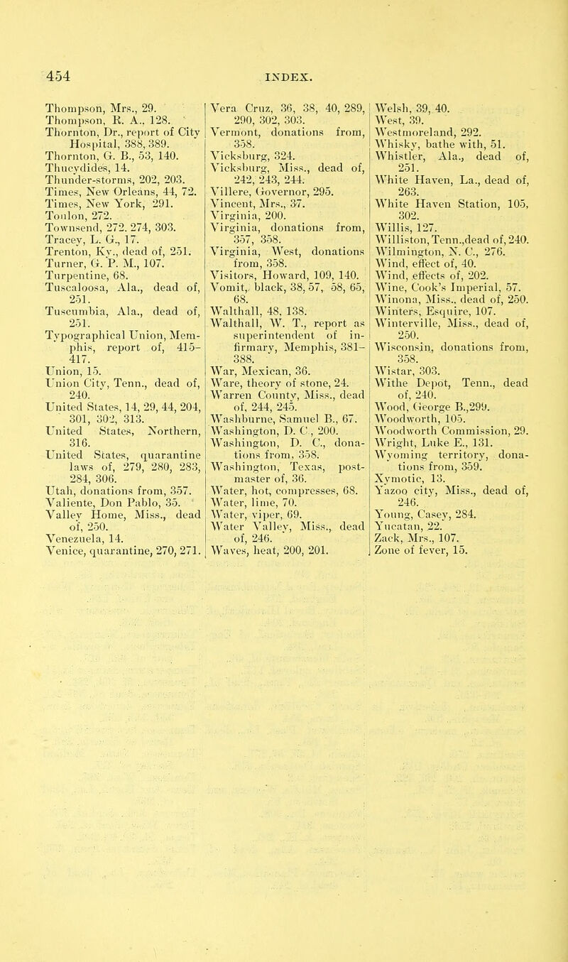 Thompson, Mrs., 29. Thompson, R. A.. 128. Thornton, Dr., report of City Hospital, 388,.389. Thornton, G. B., 53, 140. Tluicvdides, 14. Thunder-storms, 202, 203. Times, New Orleans, 44, 72. Times, New York, 291. Toulon, 272. Townsend, 272. 274, 303. Tracey, L. G., 17. Trenton, Kv., dead of, 251. Turner, G. P. M., 107. Turpentine, 68. Tuscaloosa, Ala., dead of, 251. Tuseumbia, Ala., dead of, 251. Typographical Union, Mem- phis, report of, 415- 417. Union, 15. Union City, Tenn., dead of, 240. United States, 14, 29, 44, 204, 301, 302, 313. United States, Northern, United States, q^uarantine laws of, 279, 280, 283, 284, 306. Utah, donations from, 357. Valiente, Don Pablo, 35. Valley Home, Miss., dead of, 250. Venezuela, 14. Venice, quarantine, 270, 271. Vera Cruz, 36, 38, 40, 289, 290, 302, 303. Vermont, donations from, 358. Vicksburg, 324. Vicksburg, Miss., dead of, 242, 243, 244. Villere, Governor, 295. Vincent, jMrs., 37. Virginia, 200. Virginia, donations from, 357, 358. Virginia, West, donations from, 358. Visitors, Howard, 109, 140. Vomit,, black, 38, 57, 58, 65, 68. Walthall. 48. 138. Walthall, W. T., report as superintendent of in- firmary, Memphis, 381- 388. War, Mexican, 36. Ware, theory of stone, 24. Warren Countv, Miss., dead of, 244, 245. Washburne, vSamuel B., 67. Washington, D. C-, 200. Washington, D. C, dona- tions from, 358. Washington, Texas, post- master of, 36. Water, hot, compresses, 68. Water, lime, 70. Water, viper, 69. Water Valley, Miss., dead of, 246. Waves, heat, 200, 201. Welsh, 39, 40. West, 39. Westmoreland, 292. Whisky, bathe with, 51. Whistler, Ala., dead of, 251. White Haven, La., dead of, 263. White Haven Station, 105, 302. Willis, 127. Williston,Tenn.,dead of, 240. Wilmington, N. C, 276. Wind, effect of, 40. Wind, effects of, 202. Wine, Cook's Imperial, 57. Winona, Miss., dead of, 250. Winters, Esquire, 107. Winterville, Miss., dead of, 250. Wisconsin, donations from, 358. Wistar, 303. Withe Depot, Tenn., dead of, 240. Wood, (ieorge B.,299. Woodworth, 105. Woodworth Commission, 29. Wright, Luke E., 131. Wyoming territory, dona- tions from, 359. Xymotic, 13. Yazoo city, Miss., dead of, 246. Young, Casey, 284. Yucatan, 22. Zack, Mrs., 107. Zone of fever, 15.