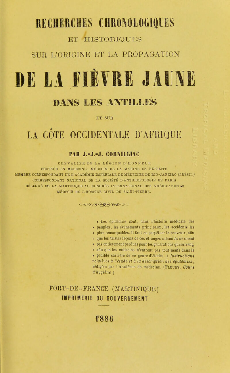 / ET HISTORIQUES SUR L'ORIGINE ET LA PROPAGATION DE LA FIÈVRE JAUNE DANS LES ANTILLES ET SUB LÀ CÔTE OCCIDENTALE D'AFRIQUE PAR J.-J.-J. CORXILLIAC CHEVALIER DE LA. LÉGION D'HONNEUR DOCTEUR EN MÉDECINE, MÉDECIN DE LA MARINE EN RETRAITE MEMBRE CORRESPONDANT DE L'ACADÉMIE IMPÉRIALE DE MÉDECINE DE RIO-JANEIRO (BRÉSIL ] CORRESPONDANT NATIONAL DE LA SOCIÉTÉ D'ANTHROPOLOGIE DE PARIS BÉLÉGUÉ DE LA MARTINIQUE AU CONGRÈS INTERNATIONAL DES AMÉHICANlSTiS MÉDECIN DE L'HOSPICE CIVIL DE SAINT-PIERRE. * Les épidémies sont, dans l'histoire médicale des € peuples, les événements principaux, les accidents les « plus remarquables. Il faut en perpétuer le souvenir, aftn « que les tristes leçons de ces étranges calamités ne soient « pas entièrement perdues pour les générations qui suivenj,, « afin que les médecins n'entrent pas tout neufs dans la « pénible carrière de ce genre d'études. » InstrucliOris relatives à l'étude et à la description des épidémies, rédigées par l'Académie de médecine. (Fleury, Càun d'hygiène. ) FORT-DE-FRANCE (MARTINIQUE) liPRinERIE DU GOUVERNEMENT 1*886