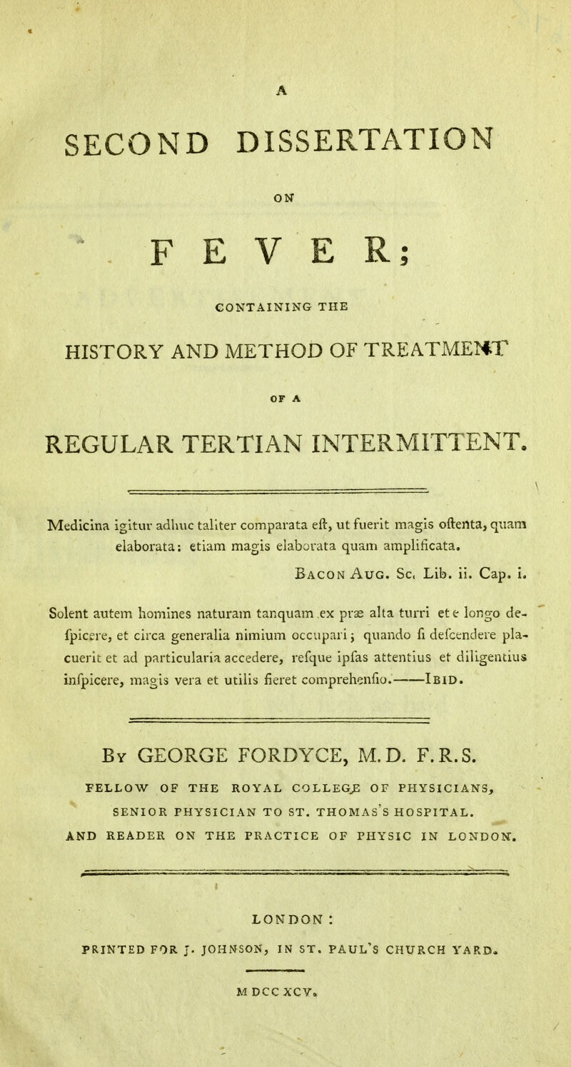 SECOND DISSERTATION ON FEVER; CONTAINING THE HISTORY AND METHOD OF TREATMENT OF A REGULAR TERTIAN INTERMITTENT. Medicina igitur adlmc taliter comparata eft, ut fuerit magis ofteilta, quam elaborata: etiam magis elaborata quam amplificata. Bacon Aug. Sc, Lib. ii. Cap. i. Solent autem homines naturam tanquam ex prae alta turri ete longo de- fpicere, et circa generalia nimium occupari ; quando fi defcendere pla- cuerit et ad particularia accedere, refque ipfas attentius et diligentius infpicere, magis vera et utilis fieret comprehenfio. Ibid. By GEORGE FORDYCE, M.D. F.R.S. FELLOW OF THE ROYAL COLLEGE OF PHYSICIANS, SENIOR PHYSICIAN TO ST. THOMAS'S HOSPITAL. AND READER ON THE PRACTICE OF PHYSIC IN LONDON. LONDON : PRINTED FOR J. JOHNSON, IN ST. PAUL'S CHURCH YARD. M DCC XCV.