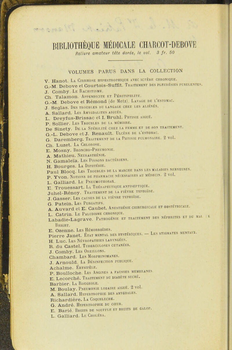 BIBLIOTHÈQUE MÉDICALE CHARCOT-DEBOVE Reliure amateur tête dorée, le uol. 3 fr. 50 VOLUMES PARUS DANS LA COLLECTION V Hanot. La Cirrhose hypertrophique avec ictère chronique. GAM. Debove et Courtois-Suffit. Traitement des pleurésies purulentes. J. Comby. Le Rachitisme. Ch. Talamon. Appendicite et Péritïpiii.ite. G.-M. Debove et Rémond, (de Metz). Lavage de l’estomac. J. Seglas. Des trourles ru langage chez les aliénés. A. Sallard. Les Amygdalites aiguës. L. Dreyfus-Brissac et I. Brühl. Phtisie aiguë. P. Sollier. Les Troubles de i.a mémoire. De Sinety. De la Stérilité chez la femme et de son traitement. G.-L. Debove et J. Renault. Ulcère de l’estomac, q Daremberg. Traitement de la Phtisie pulmonaire. 2 vol. Ch. Luzet. La Chlorose. E. Mosny. Broncho-Pneumonie. A. Mathieu. Neurasthénie. N. Gamaleïa. Les Poisons bactériens. H Bourges. La Diphtérie. Paul Blocq. Les Troubles de la marche dans les maladies nerveuses. P. Yvon. Notions de pharmacie nécessaires au médecin. 2 vol. L. Galliard. Le Pneumothorax. E. Trouessart. La Thérapeutique antiseptique. Juhel-Rénoy. Traitement de la fièvre typhoïde. J. Gasser. Les causes de la fièvre typhoïde. G Patein. Les Purgatifs. A. Auvard et E. Caubet. Anesthésie chirurgicale et obstétricale. L Catrin. Le Paludisme chronique. , Labadie-Lagrave. Patiiogénie et traitement des néphrites et du mai Brigiit. E. Ozenne. Les Hémorroïdes. Pierre Janet. État mental des hystériques. — Les stigmates mentai . H Luc. Les Névropathies laryngées. R. du Castel. Tuberculoses cutanées. J. Comby. Les Oreillons. Chambard. Les Morphinomanes. J. Arnould. La Désinfection publique. Achalme. Érysipèle. P. Boulloche. Les Angines a fausses membranes E. Lecorché. Traitement du diabète sucré. Barbier. La Rougeole. M. Boulay. Pneumonie lobaire aiguë. 2 vol. A. Sallard. Hypertrophie des amygdales. Richardiére. La Coqueluche. G. André. Hypertrophie du cœur. E. Barié. Bruits de souffle et bruits de GALor. L. Galliard. Le Choléra.