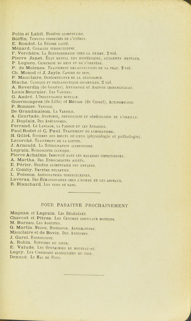 Polin et Labit. Hygiène alimentaire. Boiffin. Tumeurs fibreuses de l'utérus. E. Rondot. Le Régime lacté. Ménard. Coxalgie tuberculeuse. F. Verchére. La Glennorriiagie chez la femme. 2 vol. Pierre Janet. État mental des hystériques, accidents mentaux. P. Legueu. Chirurgie du rein et de l’uretère. P. de Molénes. Traitement dss affections de la peau. 2 vol. Ch. Monod et J. Jayle. Cancer du sein. P. Mauclaire. Ostéomyélites de la croissance. Blache. Clinique et thérapeutique infantiles. 2 vol. A. Reverdin (de Genève). Antisepsie et Asepsie chirurgicales. Louis Beurnier. Les Varices. G. André. L'Insuffisance mitrale. Guermonprez (de Lille) et Bécue (de Cassel). Actinomycose. P. Bonnier. Vertige. De Grandmaison. La Variole. A. Courtade. Anatomie, physiologie et séméiologie de l’oreille. J. Duplaix. Des Anévrysmes. Ferrand. Le Langage, la Parole et les Aphasies. PaulRodet et C. Paul. Traitement du lymphatisme. H. Gillet. Rythmes des bruits du cceur (physiologie et pathologie). Lecorché. Traitement de la goutte. J. Arnould. La Stérilisation alimentaire. Legrain. Microscopie clinique. Pierre Achalme. Immunité dans les maladies infectieuses. A. Martha. Des Endocardites aiguës. E. Périer. Hygiène alimentaire des enfants. J. Comby. Empyème pulsatile. L. Poisson. Adénopathies tuberculeuses. Laveran. Des Hématozoaires chez l’homme et les animaux. R. Blanchard. Les vers du sang. POUR PARAITRE PROCHAINEMENT Magnan et Legrain. Les Dégénérés. Charcot et Pitres. Les Centres corticaux moteurs. M. Bureau. Les Aortites. G. Martin. Myopie. Hypéropie. Astigmatisme. Mauclaire et de Bovis. Des Angiomes. J. Garel. Riiinoscopie. A. Robin. Ruptures du cosur. E. Valude. Les Ophtalmies du nouveau-né. Legry. Les Cirrhoses alcooliques du foie. Denucé. Le Mal de Pott.
