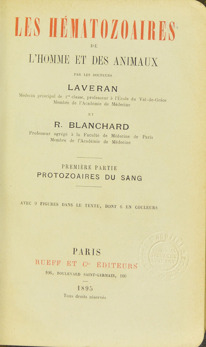Il E L’HOMME ET DES ANIMAUX PAU LES UOCÏEUUS laveran Médecin principal Je 1 classe, professeur à l’École do Membre de l’Académie de Médecine Val-de-Grâce R. BLANCHARD Professeur agrégé à la Faculté de Médecine de Paris Membre de l’Académie de Médecine PREMIÈRE PARTIE PROTOZOAIRES DU SANG A\ EC 9 FIGURES DANS LE TEXTE, DONT 6 EN COULEURS PARIS UliEFP ET O ÉDITEURS 106, BOULEVARD SAINT-GERMAIN, 106 18 95 Tous droits réservés