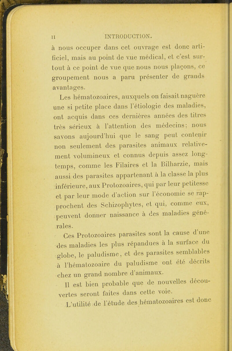 à nous occuper dans cel ouvrage est donc arti¬ ficiel, mais au point de vue médical, et c’est sur¬ tout à ce point de vue que nous nous plaçons, ce groupement nous a paru présenter de grands avantages. Les hématozoaires, auxquels on faisait naguère une si petite place dans l’étiologie des maladies, ont acquis dans ces dernières années des titres très sérieux à l’attention des médecins; nous savons aujourd’hui que le sang peut contenu non seulement des parasites animaux relative¬ ment volumineux et connus depuis assez long¬ temps, comme les Filaires et la Bilharzie, mais aussi des parasites appartenant à la classe la plus inférieure, aux Protozoaires, qui par leur petitesse et par leur mode d’action sur 1 économie se ' ap¬ prochent des Schizophytes, et qui, comme eux, peuvent donner naissance à des maladies géné¬ rales. Ces Protozoaires parasites sont la cause d une des maladies les plus répandues à la surface du globe, le paludisme, et des parasites semblables à l’hématozoaire du paludisme ont été décrits chez un grand nombre d animaux. 11 est bien probable que de nouvelles décou¬ vertes seront faites dans cette voie. L’utilité de l’étude des hématozoaires est donc
