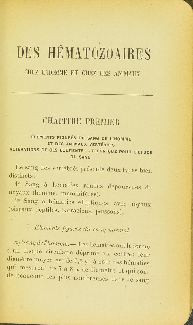 CHEZ L’HOMME ET CHEZ LES ANIMAUX CHAPITRE PREMIER ÉLÉMENTS FIGURÉS DU SANG DE L’HOMME ET DES ANIMAUX VERTÉBRÉS ALTÉRATIONS DE CES ÉLÉMENTS — TECHNIQUE POUR L’ÉTUDE DU SANG Le sang des vertébrés présente deux types bien distincts : lu Sang à hématies rondes dépourvues de noyaux (homme, mammifères). 2° Sang à hématies elliptiques, avec noyaux (oiseaux, reptiles, batraciens, poissons). I- Eléments figurés du sang normal. j 8an9 de l’homme. — Les hématies ont la forme dun disque circulaire déprimé au centre; leur diamètre moyen est de 7,5 g; à côté des hématies qui mesurent de 7 h 8 g de diamètre et qui sont e beaucoup les plus nombreuses dans le sang