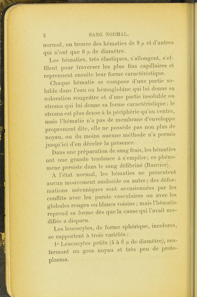 normal, on trouve des hématies de 1) p. et d autics qui n’ont que 6 p. de diamètre. Les hématies, très élastiques, s’allongent, s’ef¬ filent pour traverser les plus fins capillaires et reprennent ensuite leur forme caractéristique. Chaque hématie se compose d’une partie so¬ luble dans l’eau ou hémoglobine qui lui donne sa coloration rougeâtre et d’une partie insoluble ou stroma qui lui donne sa forme caractéristique ; le stroma est plus dense à la périphérie qu’au centre, mais l’hématie n’a pas de membrane d’enveloppe proprement dite, elle ne possède pas non plus de noyau, ou du moins aucune méthode na permis jusqu’ici d’en déceler la présence. Dans une préparation de sang frais, les hématies ont une grande tendance à s’empiler; ce phéno¬ mène persiste dans le sang défibriné (Ranvier). A l’état normal, les hématies ne présentent aucun mouvement amiboïde ou autre; des défoi- mations mécaniques sont occasionnées par les conflits avec les parois vasculaires ou avec les globules rouges ou blancs voisins ; mais l’hématie reprend sa forme dès que la cause qui l’avait mo¬ difiée a disparu. Les leucocytes, de forme sphérique, incolores, se rapportent à trois variétés : 1° Leucocytes petits (4 à 6 p. de diamètre), ren¬ fermant un gros noyau et très peu de proto¬ plasma.