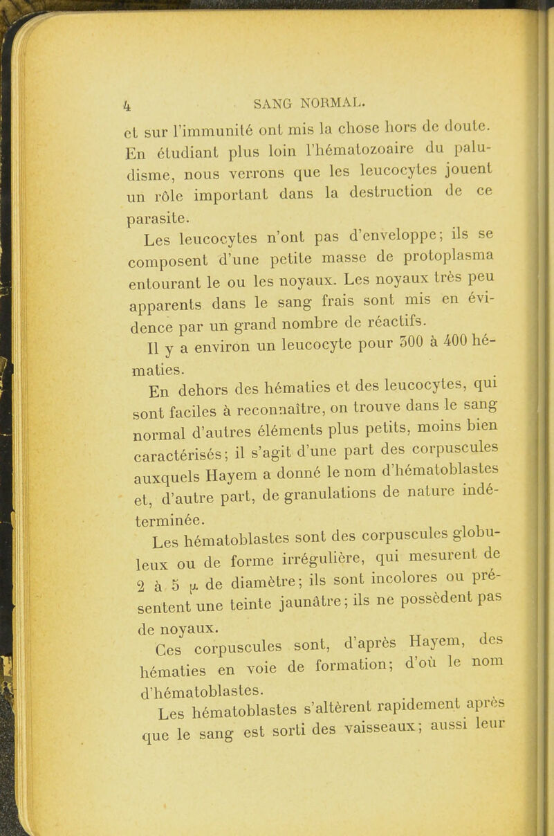 et sur l’immunité ont mis la chose hors de doute. En étudiant plus loin l’hématozoaire du palu¬ disme, nous verrons que les leucocytes jouent un rôle important dans la destruction de ce parasite. Les leucocytes n’ont pas d’enveloppe; ds se composent d’une petite masse de protoplasma entourant le ou les noyaux. Les noyaux très peu apparents dans le sang frais sont mis en évi¬ dence par un grand nombre de réactifs. Il y a environ un leucocyte pour 500 à 400 hé¬ maties. En dehors des hématies et des leucocytes, qui sont faciles à reconnaître, on trouve dans le sang normal d’autres éléments plus petits, moins bien caractérisés; il s’agit d’une part des corpuscules auxquels Hayem a donné le nom d’hématoblastes et, d’autre part, de granulations de nature indé¬ terminée. Les hématoblastes sont des corpuscules globu¬ leux ou de forme irrégulière, qui mesurent de 2 à 5 [J- de diamètre; ils sont incolores ou pré¬ sentent une teinte jaunâtre ; ils ne possèdent pas de noyaux. Ces corpuscules sont, d’après Hayem, des hématies en voie de formation; d’où le nom d’hématoblastes. Les hématoblastes s’altèrent rapidement apres que le sang est sorti des vaisseaux ; aussi leur
