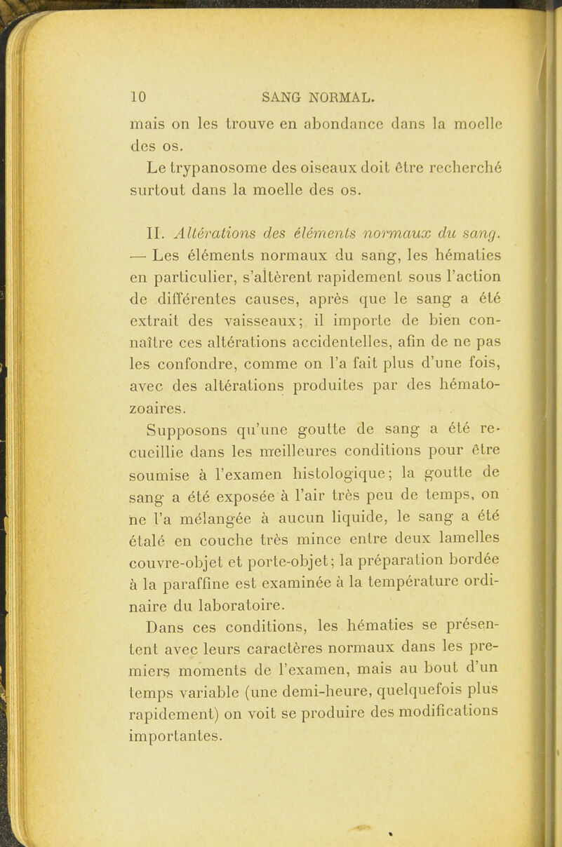 II. Altérations des éléments normaux du sang. — Les éléments normaux du sang, les hématies en particulier, s’altèrent rapidement sous l’action de différentes causes, après que le sang a été extrait des vaisseaux; il importe de bien con¬ naître ces altérations accidentelles, afin de ne pas les confondre, comme on l’a fait plus d’une fois, avec des altérations produites par des hémato¬ zoaires. Supposons qu’une goutte de sang a été re¬ cueillie dans les meilleures conditions pour être soumise à l’examen histologique; la goutte de sang a été exposée à l’air très peu de temps, on ne l’a mélangée à aucun liquide, le sang a été étalé en couche très mince entre deux lamelles couvre-objet et porte-objet; la préparation bordée à la paraffine est examinée à la température ordi¬ naire du laboratoire. Dans ces conditions, les hématies se présen¬ tent avec leurs caractères normaux dans les pre¬ miers moments de l’examen, mais au bout d un temps variable (une demi-heure, quelquefois plus rapidement) on voit se produire des modifications importantes. t