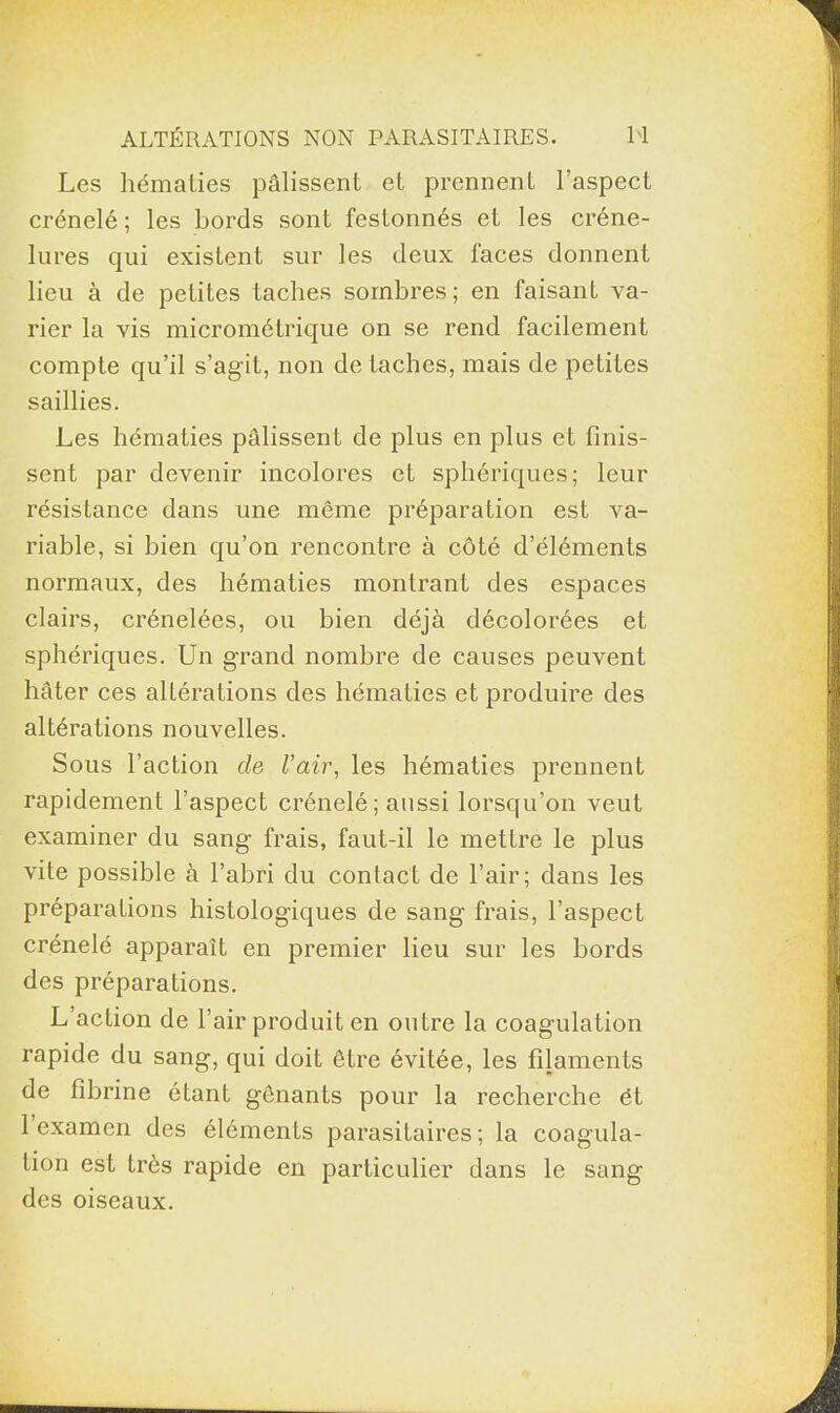 Les hématies pâlissent et prennent l’aspect crénelé; les bords sont festonnés et les créne- lures qui existent sur les deux faces donnent lieu à de petites taches sombres; en faisant va¬ rier la vis micrométrique on se rend facilement compte qu’il s’agit, non détachés, mais de petites saillies. Les hématies pâlissent de plus en plus et finis¬ sent par devenir incolores et sphériques; leur résistance dans une même préparation est va¬ riable, si bien qu’on rencontre à côté d’éléments normaux, des hématies montrant des espaces clairs, crénelées, ou bien déjà décolorées et sphériques. Un grand nombre de causes peuvent hâter ces altérations des hématies et produire des altérations nouvelles. Sous faction de l’air, les hématies prennent rapidement l’aspect crénelé ; aussi lorsqu’on veut examiner du sang frais, faut-il le mettre le plus vite possible à l’abri du contact de l’air; dans les préparations histologiques de sang frais, l’aspect crénelé apparaît en premier lieu sur les bords des préparations. L’action de l’air produit en outre la coagulation rapide du sang, qui doit être évitée, les filaments de fibrine étant gênants pour la recherche et 1 examen des éléments parasitaires ; la coagula¬ tion est très rapide en particulier dans le sang des oiseaux.