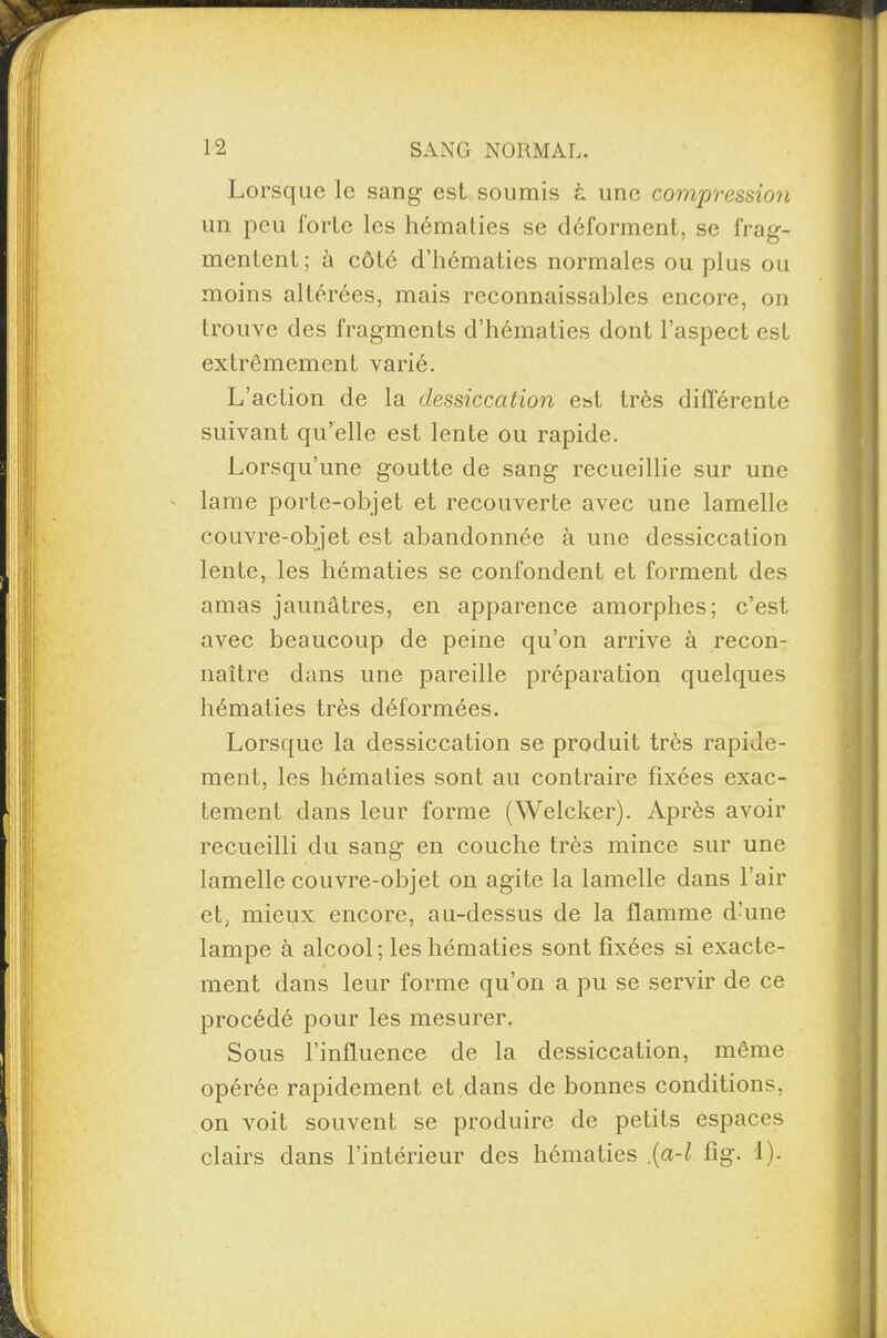Lorsque le sang est soumis à une compression un peu forte les hématies se déforment, se frag¬ mentent; à côté d’hématies normales ou plus ou moins altérées, mais reconnaissables encore, on trouve des fragments d’hématies dont l’aspect est extrêmement varié. L’action de la dessiccation est très différente suivant qu’elle est lente ou rapide. Lorsqu’une goutte de sang recueillie sur une lame porte-objet et recouverte avec une lamelle couvre-objet est abandonnée à une dessiccation lente, les hématies se confondent et forment des amas jaunâtres, en apparence amorphes; c’est avec beaucoup de peine qu’on arrive à recon¬ naître dans une pareille préparation quelques hématies très déformées. Lorsque la dessiccation se produit très rapide¬ ment, les hématies sont au contraire fixées exac¬ tement dans leur forme (Welcker). Après avoir recueilli du sang en couche très mince sur une lamelle couvre-objet on agite la lamelle dans l’air et, mieux encore, au-dessus de la flamme d’une lampe à alcool; les hématies sont fixées si exacte¬ ment dans leur forme qu’on a pu se servir de ce procédé pour les mesurer. Sous l’influence de la dessiccation, même opérée rapidement et dans de bonnes conditions, on voit souvent se produire de petits espaces clairs dans l’intérieur des hématies {a-l fig. I).