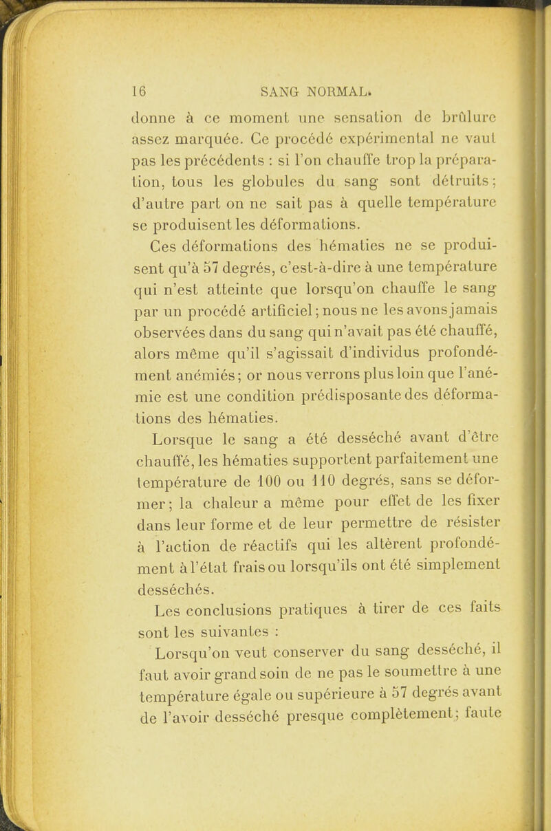 donne à ce moment une sensation de brûlure assez marquée. Ce procédé expérimental ne vaut pas les précédents : si l’on chauffe trop la prépara¬ tion, tous les globules du sang sont détruits; d’autre part on ne sait pas à quelle température se produisent les déformations. Ces déformations des hématies ne se produi¬ sent qu’à 57 degrés, c’est-à-dire à une température qui n’est atteinte que lorsqu’on chauffe le sang par un procédé artificiel ; nous ne les avons jamais observées dans du sang qui n’avait pas été chauffé, alors môme qu’il s’agissait d’individus profondé¬ ment anémiés ; or nous verrons plus loin que l’ané¬ mie est une condition prédisposante des déforma¬ tions des hématies. Lorsque le sang a été desséché avant d être chauffé, les hématies supportent parfaitement une température de 100 ou 110 degrés, sans se défor¬ mer ; la chaleur a même pour effet de les fixer dans leur forme et de leur permettre de résister à l’action de réactifs qui les altèrent profondé¬ ment à l’état frais ou lorsqu’ils ont été simplement desséchés. Les conclusions pratiques à tirer de ces faits sont les suivantes : Lorsqu’on veut conserver du sang desséché, il faut avoir grand soin de ne pas le soumettre à une température égale ou supérieure à 57 degrés avant de l’avoir desséché presque complètement; faute