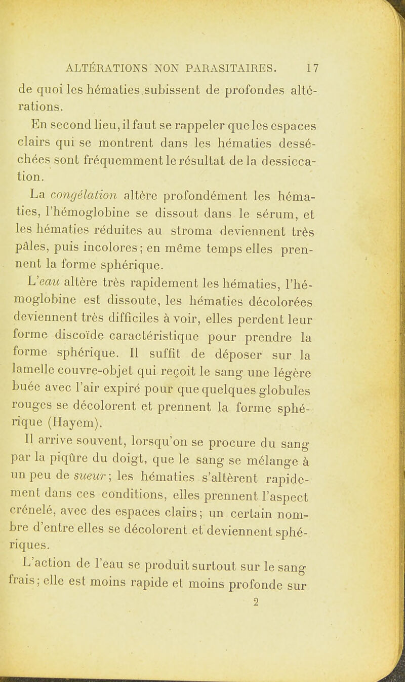 de quoi les hématies subissent de profondes alté¬ rations. En second lieu, il faut se rappeler que les espaces clairs qui se montrent dans les hématies dessé¬ chées sont fréquemment le résultat delà dessicca¬ tion. La congélation altère profondément les héma¬ ties, l’hémoglobine se dissout dans le sérum, et les hématies réduites au stroma deviennent très pâles, puis incolores; en même temps elles pren¬ nent la forme sphérique. L’eau altère très rapidement les hématies, l’hé¬ moglobine est dissoute, les hématies décolorées deviennent très difficiles à voir, elles perdent leur forme discoïde caractéristique pour prendre la forme sphérique. Il suffit de déposer sur la lamelle couvre-objet qui reçoit le sang une légère buée avec l’air expiré pour que quelques globules rouges se décolorent et prennent la forme sphé¬ rique (Hayem). Il arrive souvent, lorsqu’on se procure du sang par la piqûre du doigt, que le sang se mélange à un peu de sueur ; les hématies s’altèrent rapide¬ ment dans ces conditions, elles prennent l’aspect crénelé, avec des espaces clairs; un certain nom¬ bre d’entre elles se décolorent et deviennent sphé¬ riques. L action de l’eau se produit surtout sur le sang frais; elle est moins rapide et moins profonde sur 2