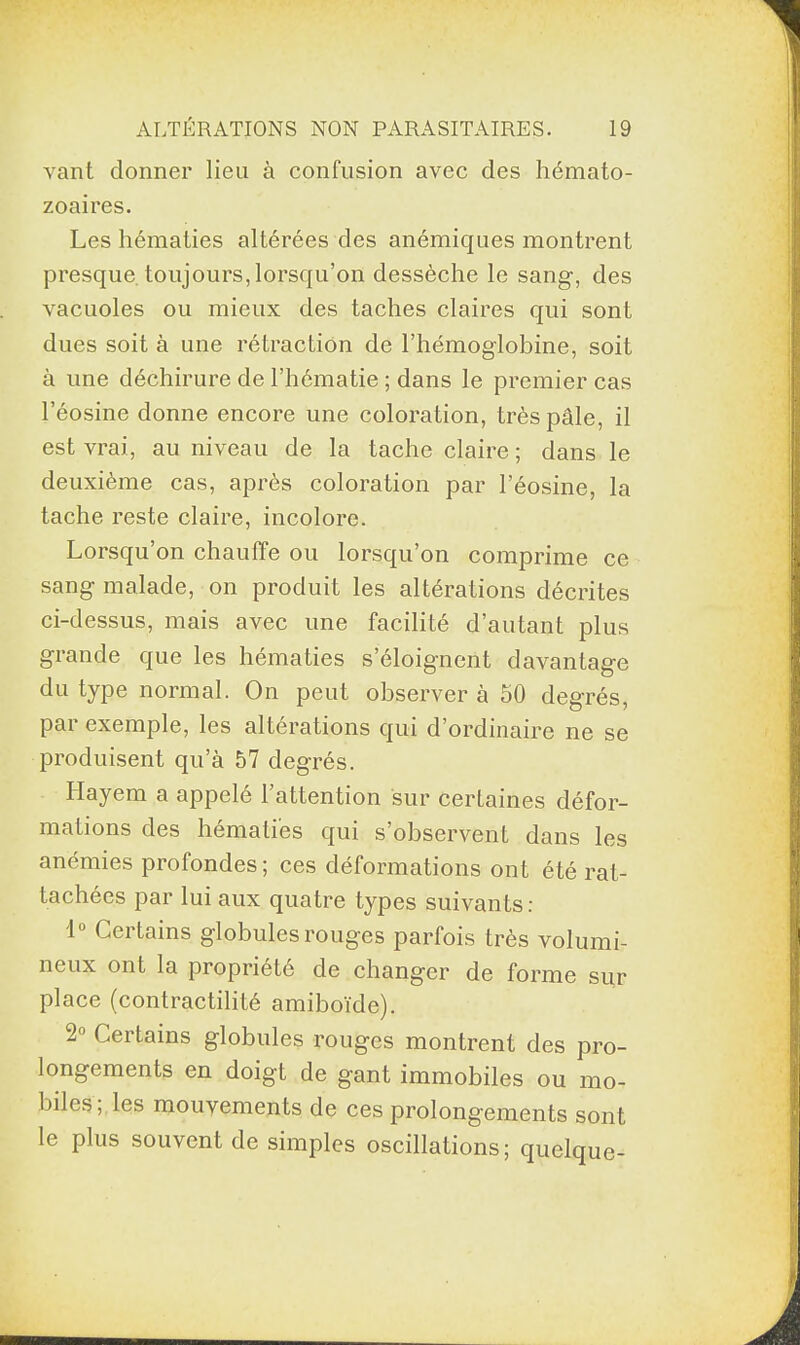vant donner lieu à confusion avec des hémato¬ zoaires. Les hématies altérées des anémiques montrent presque toujours,lorsqu’on dessèche le sang, des vacuoles ou mieux des taches claires qui sont dues soit à une rétraction de l’hémoglobine, soit à une déchirure de l’hématie ; dans le premier cas l’éosine donne encore une coloration, très pâle, il est vrai, au niveau de la tache claire ; dans le deuxième cas, après coloration par l’éosine, la tache reste claire, incolore. Lorsqu’on chauffe ou lorsqu’on comprime ce sang malade, on produit les altérations décrites ci-dessus, mais avec une facilité d’autant plus grande que les hématies s’éloignent davantage du type normal. On peut observer à 50 degrés, par exemple, les altérations qui d’ordinaire ne se produisent qu’à 57 degrés. Hayem a appelé l’attention sur certaines défor¬ mations des hématies qui s’observent dans les anémies profondes ; ces déformations ont été rat¬ tachées par lui aux quatre types suivants: 1° Certains globules rouges parfois très volumi¬ neux ont la propriété de changer de forme sur place (contractilité amiboïde). 2° Certains globules rouges montrent des pro¬ longements en doigt de gant immobiles ou mo¬ biles ; les mouvements de ces prolongements sont le plus souvent de simples oscillations; quelque-