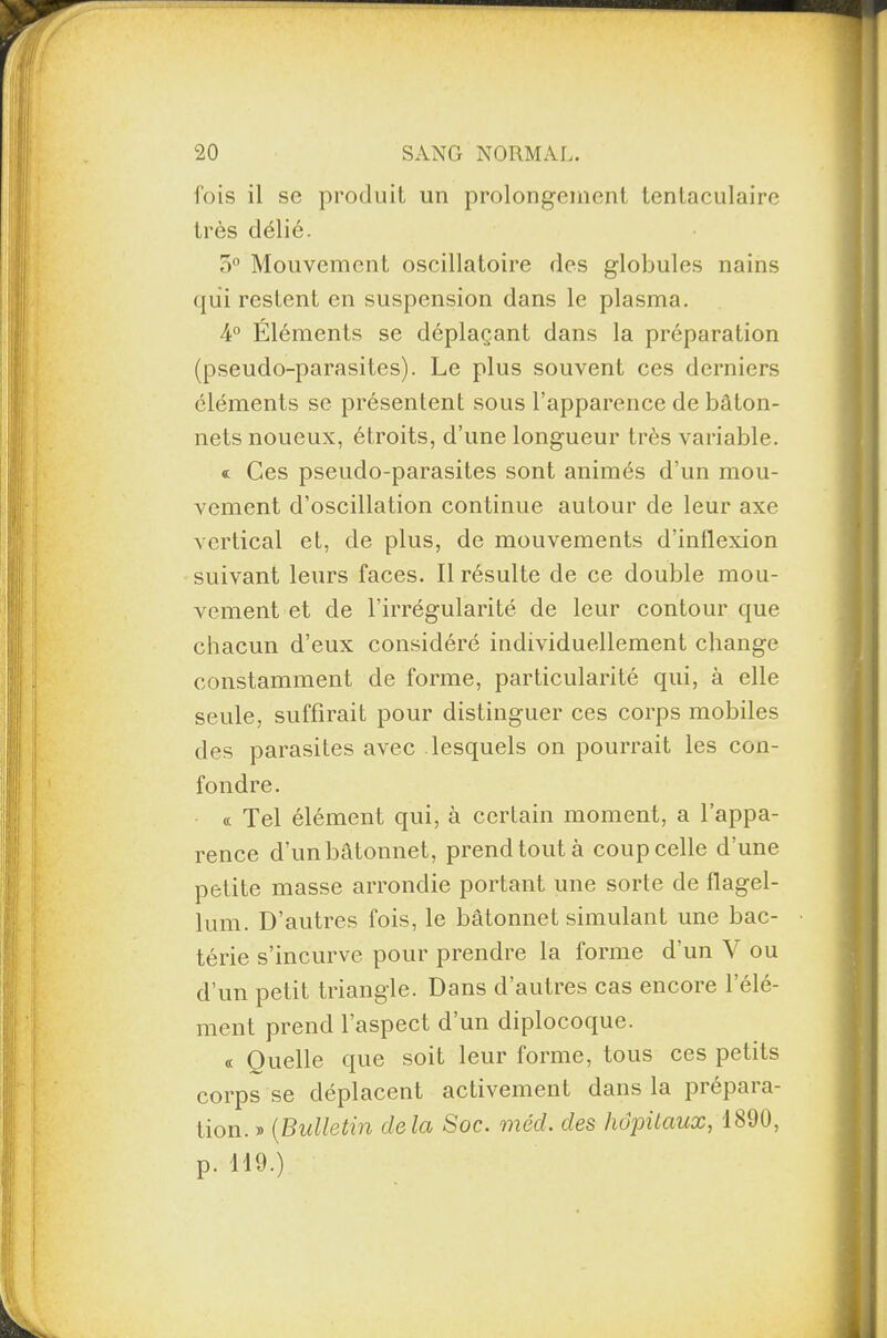 1 20 SANG NORMAL. fois il sc produit un prolongement tentaculaire très délié. 3° Mouvement oscillatoire des globules nains qui restent en suspension dans le plasma. 4° Éléments se déplaçant dans la préparation (pseudo-parasites). Le plus souvent ces derniers éléments se présentent sous l’apparence de bâton¬ nets noueux, étroits, d’une longueur très variable. « Ces pseudo-parasites sont animés d’un mou¬ vement d’oscillation continue autour de leur axe vertical et, de plus, de mouvements d’inflexion suivant leurs faces. Il résulte de ce double mou¬ vement et de l’irrégularité de leur contour que chacun d’eux considéré individuellement change constamment de forme, particularité qui, à elle seule, suffirait pour distinguer ces corps mobiles des parasites avec lesquels on pourrait les con¬ fondre. « Tel élément qui, à certain moment, a l’appa¬ rence d’un bâtonnet, prend tout à coup celle d’une petite masse arrondie portant une sorte de flagel- lum. D’autres fois, le bâtonnet simulant une bac¬ térie s’incurve pour prendre la forme d’un V ou d’un petit triangle. Dans d’autres cas encore l’élé¬ ment prend l’aspect d’un diplocoque. « Ouelle que soit leur forme, tous ces petits corps se déplacent activement dans la prépara¬ tion. » (Bulletin delà Soc. méd. des hôpitaux, 1890, p. 119.)