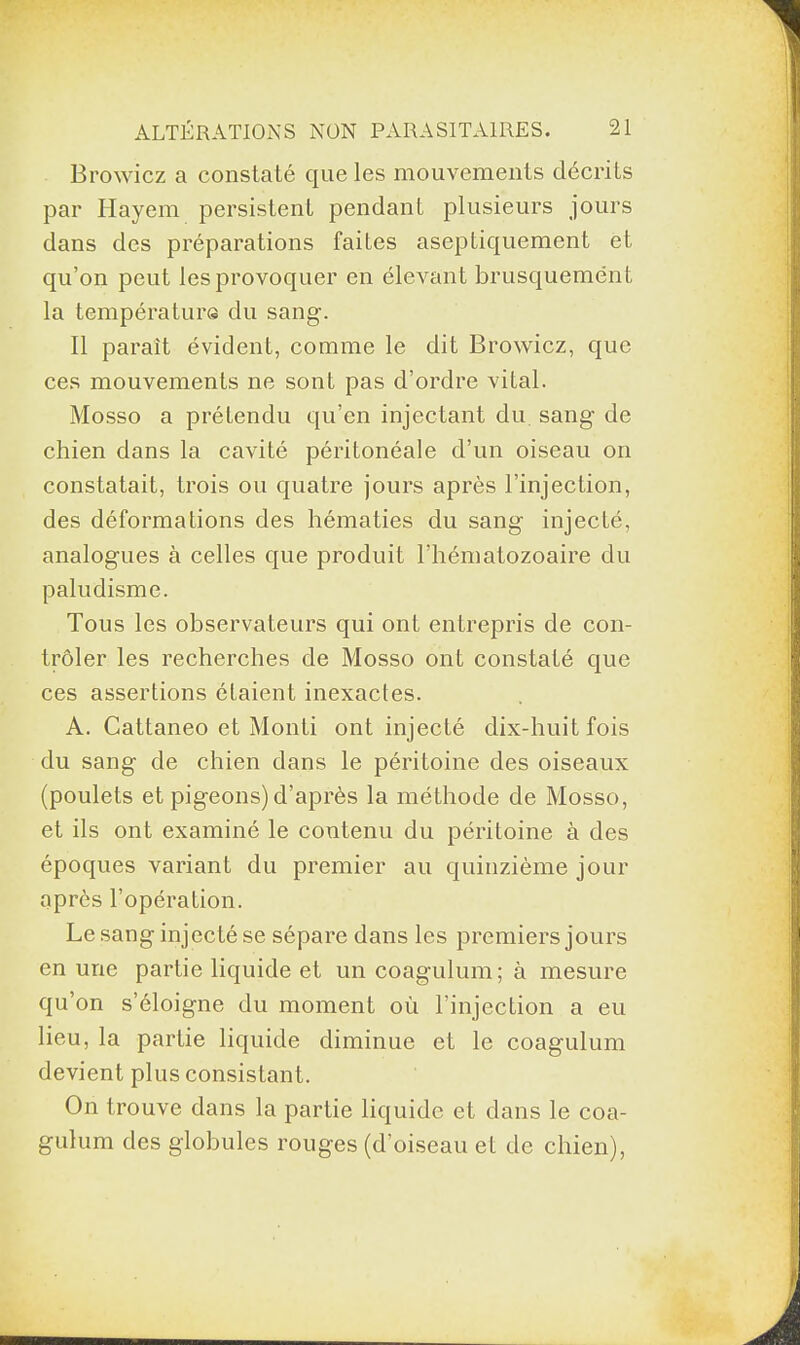 Browicz a constaté que les mouvements décrits par Hayem persistent pendant plusieurs jours dans des préparations faites aseptiquement et qu’on peut les provoquer en élevant brusquement la température du sang. Il parait évident, comme le dit Browicz, que ces mouvements ne sont pas d’ordre vital. Mosso a prétendu qu’en injectant du sang de chien dans la cavité péritonéale d’un oiseau on constatait, trois ou quatre jours après l’injection, des déformations des hématies du sang injecté, analogues à celles que produit l'hématozoaire du paludisme. Tous les observateurs qui ont entrepris de con¬ trôler les recherches de Mosso ont constaté que ces assertions étaient inexactes. A. Cattaneo et Monti ont injecté dix-huit fois du sang de chien dans le péritoine des oiseaux (poulets et pigeons)d’après la méthode de Mosso, et ils ont examiné le contenu du péritoine à des époques variant du premier au quinzième jour après l’opération. Le sang injecté se sépare dans les premiers jours en une partie liquide et un coagulum; à mesure qu’on s’éloigne du moment où l’injection a eu lieu, la partie liquide diminue et le coagulum devient plus consistant. On trouve dans la partie liquide et dans le coa¬ gulum des globules rouges (d’oiseau et de chien),