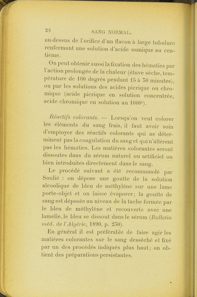 23 au-dessus de l’orifice d’un llacon à large tubulure ienlcrmant une solution d’acide osmique au cen¬ tième. On peut obtenir aussi la fixation des hématies par l’action prolongée de la chaleur (étuve sèche, tem¬ pérature de 100 degrés pendant 15 à 50 minutes), ou par les solutions des acides picrique ou chro- mique (acide picrique en solution concentrée, acide chromique en solution au 1000e). Réactifs colorants. — Lorsqu’on veut colorer les éléments du sang frais, il faut avoir soin d’employer des réactifs colorants qui ne déter¬ minent pas la coagulation du sang et qui n’altèrent pas les hématies. Les matières colorantes seront dissoutes dans du sérum naturel ou artificiel ou bien introduites directement dans le sang. Le procédé suivant a été recommandé par Soulié : on dépose une goutte de la solution alcoolique de bleu de méthylène sur une lame porte-objet et on laisse évaporer; la goutte de sang est déposée au niveau de la tache formée par le bleu de méthylène et recouverte avec une lamelle, le bleu se dissout dans le sérum (Bulletin méd. de l’Algérie, 1890, p. 250). En général il est préférable de faire agir les matières colorantes sur le sang desséché et fixé par un des procédés indiqués plus haut; on ob¬ tient des préparations persistantes.