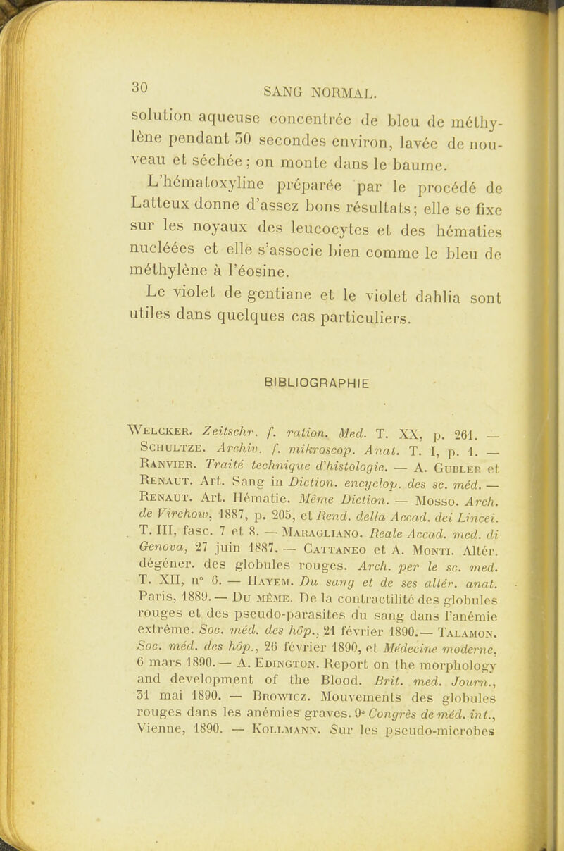solation aqueuse concentrée de bleu de méthy¬ lène pendant 50 secondes environ, lavée de nou¬ veau et séchée ; on monte dans le baume. L hématoxyline préparée par le procédé de Latleux donne d’assez bons résultats; elle se fixe sur les noyaux des leucocytes et des hématies nucléées et elle s associe bien comme le bleu de méthylène à l’éosine. Le violet de gentiane et le violet dahlia sont utiles dans quelques cas particuliers. BIBLIOGRAPHIE Welcker, Zeitschr. f. ration. Med. T. XX, p. 261. — Sciiultze. Archiv. f. mikroscop. Anat. T. I, p. 1. _ Ranvier. Traité technique d'histologie. — A. Gubler et Renaut. Art. Sang in Diction, encycloy. des sc. méd. — Renaut. Art. Hématie. Même Diction. — Mosso. Arch. de Virchow, 1887, p. 205, et Rend, délia Accad. dei Lincei. T. III, fasc. 7 et 8. — Maragliano. Reale Accad. med. di Genova, 27 juin 1887. — Cattaneo et A. Monti. Altér. clégéner. des globules rouges. Arch. per le sc. med. T. XII, n° b. Hayem. Du sang et de ses altér. anat. Paris, 1889.— Du même. De la contractilité des globules rouges et des pseudo-parasites du sang dans l’anémie extrême. Soc. méd. des hôp., 21 février 1890.— Talamon. Soc. méd. des hôp., 20 février 1890, et Médecine moderne, 6 mars 1890.— A. Edington. Report on lhe morphology and development of the Blood. Rrit. med. Journ., 51 mai 1890. — Browicz. Mouvements des globules rouges dans les anémies' graves. 9* Congrès de méd. int., Vienne, 1890. — Kollmann. Sur les pseudo-microbes