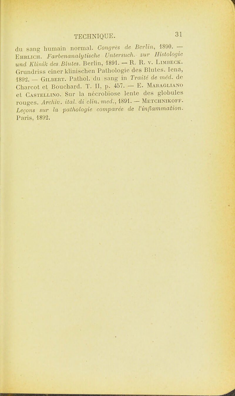 du sans; humain normal. Congrès de Berlin, 1890. Ehrlicxi. Farbenanalytische Untersuch. zur Histologie und Klinik des. Blutes. Berlin, 1891. — R. R. v. Limbeck. Grundriss einer klinischen Pathologie des Blutes. Iena, 1892. — Gilbert. Pathol, du sang in Traité de méd. de Charcot et Bouchard. T. II, p. 457. — E. Maragliano et Castelli.no. Sur la nécrobiose lente des globules rouges. Arcliiv. ital. di clin, med., 1891. — Metchnikoff. Leçons sur la pathologie comparée de l'inflammation. Paris. 1892.