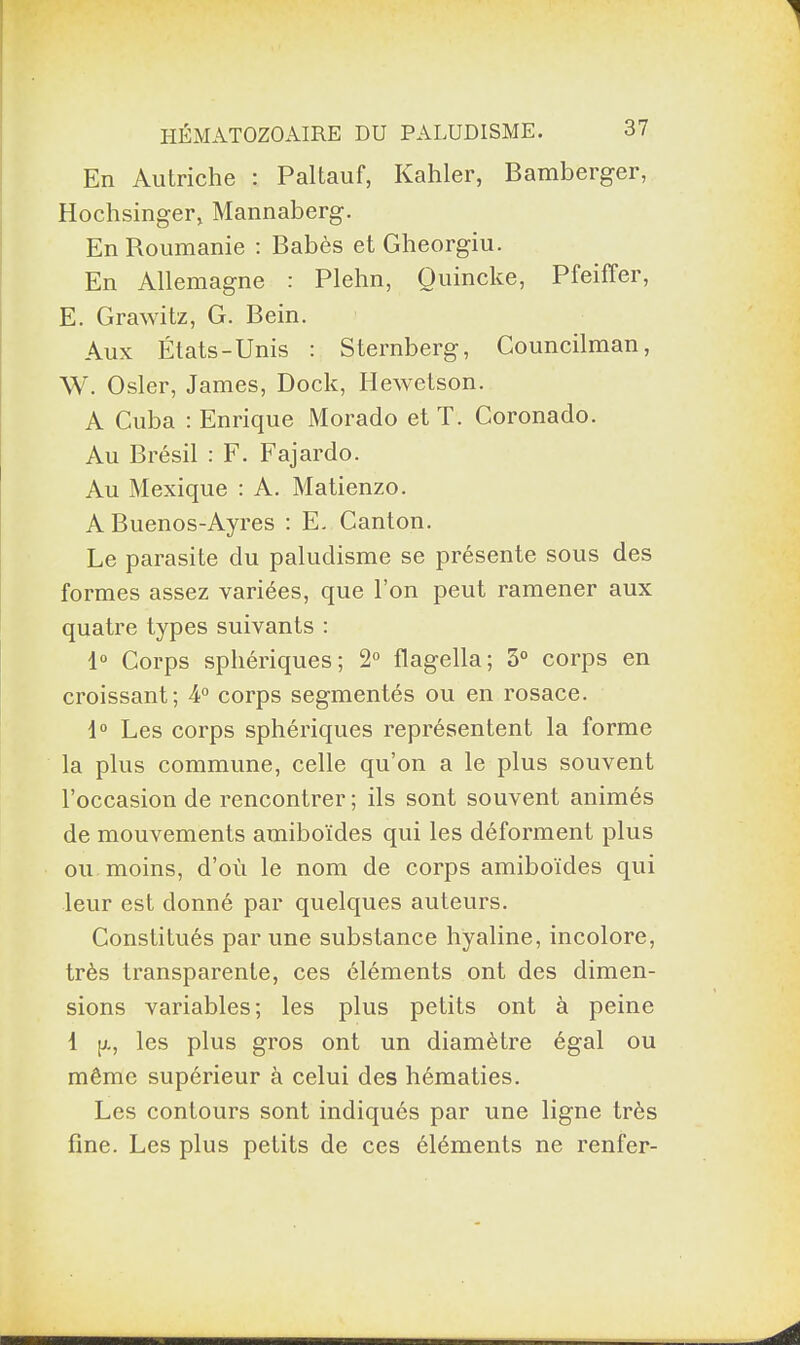 En Autriche : Paltauf, Kahler, Bamberger, Hochsinger, Mannaberg. En Roumanie : Babès et Gheorgiu. En Allemagne : Plehn, Ouincke, Pfeiffer, E. Grawitz, G. Bein. Aux États-Unis : Sternberg, Councilman, W. Osler, James, Dock, Hewetson. A Cuba : Enrique Morado et T. Coronado. Au Brésil : F. Fajardo. Au Mexique : A. Matienzo. A Buenos-Ayres : E. Canton. Le parasite du paludisme se présente sous des formes assez variées, que l’on peut ramener aux quatre types suivants : 1° Corps sphériques ; 2° flagella ; 5° corps en croissant; 4° corps segmentés ou en rosace. 1° Les corps sphériques représentent la forme la plus commune, celle qu’on a le plus souvent l’occasion de rencontrer; ils sont souvent animés de mouvements amiboïdes qui les déforment plus ou moins, d’où le nom de corps amiboïdes qui leur est donné par quelques auteurs. Constitués par une substance hyaline, incolore, très transparente, ces éléments ont des dimen¬ sions variables; les plus petits ont à peine 1 g, les plus gros ont un diamètre égal ou même supérieur à celui des hématies. Les contours sont indiqués par une ligne très fine. Les plus petits de ces éléments ne renfer-