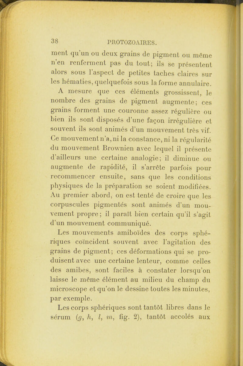 ment qu’un ou deux grains de pigment ou môme n’en renferment pas du tout; ils se présentent alors sous l’aspect de petites taches claires sur les hématies, quelquefois sous la forme annulaire. A mesure que ces éléments grossissent, le nombre des grains de pigment augmente; ces grains forment une couronne assez régulière ou bien ils sont disposés d’une façon irrégulière et souvent ils sont animés d’un mouvement très vif. Ce mouvement n’a, ni la constance, ni la régularité du mouvement Brownien avec lequel il présente d’ailleurs une certaine analogie; il diminue ou augmente de rapidité, il s’arrête parfois pour recommencer ensuite, sans que les conditions physiques de la préparation se soient modifiées. Au premier abord, on est tenté de croire que les corpuscules pigmentés sont animés d’un mou¬ vement propre ; il paraît bien certain qu’il s’agit d’un mouvement communiqué. Les mouvements amiboïdes des corps sphé¬ riques coïncident souvent avec l’agitation des grains de pigment; ces déformations qui se pro¬ duisent avec une certaine lenteur, comme celles des amibes, sont faciles à constater lorsqu’on laisse le même élément au milieu du champ du microscope et qu’on le dessine toutes les minutes, par exemple. Les corps sphériques sont tantôt libres dans le sérum (g, h, l, m, fîg. 2), tantôt accolés aux