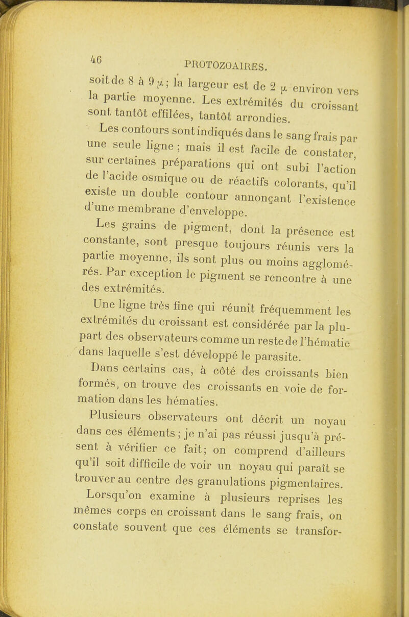soit do 8 à 9 tx ; la largeur est de 2 environ vers la partie moyenne. Les extrémités du croissanl sont tantôt effilées, tantôt arrondies. Les contours sont indiqués dans le sangfrais par une seule ligne ; mais il est facile de constater sur certaines préparations qui ont subi l'action de 1 acide osmique ou de réactifs colorants, qu'il existe un double contour annonçant l'existence d une membrane d’enveloppe. Les grains de pigment, dont la présence est constante, sont presque toujours réunis vers la partie moyenne, ils sont plus ou moins agglomè¬ res. Par exception le pigment se rencontre à une des extrémités. Une ligne très fine qui réunit fréquemment les extrémités du croissant est considérée parla plu¬ part des observateurs comme un reste de l’hématie dans laquelle s est développé le parasite. Dans certains cas, à côté des croissants bien formés, on trouve des croissants en voie de for¬ mation dans les hématies. Plusieurs observateurs ont décrit un noyau dans ces éléments ; je n’ai pas réussi jusqu’à pré¬ sent à vérifier ce fait; on comprend d’ailleurs qu il soit difficile de voir un noyau qui parait se trouver au centre des granulations pigmentaires. Loisquon examine à plusieurs reprises les mêmes corps en croissant dans le sang frais, on constate souvent que ces éléments se transfor-