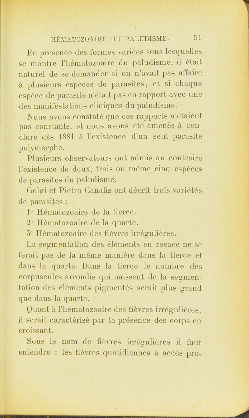 En présence des formes variées sous lesquelles se montre l’hématozoaire du paludisme, il était naturel de se demander si on n’avait pas affaire à plusieurs espèces de parasites, et si chaque espèce de parasite n’était pas en rapport avec une des manifestations cliniques du paludisme. Nous avons constaté que ces rapports n’étaient pas constants, et nous avons été amenés à con¬ clure dès 1881 à l’existence d’un seul parasite polymorphe. Plusieurs observateurs ont admis au contraire l’existence de deux, trois ou même cinq espèces de parasites du paludisme. Golg'i et Pietro Canalis ont décrit trois variétés de parasites : 1° Hématozoaire de la tierce. 2° Hématozoaire de la quarte. 3° Hématozoaire des fièvres irrégulières. La segmentation des éléments en rosace ne se ferait pas de la même manière dans la tierce et dans la quarte. Dans la tierce le nombre des corpuscules arrondis qui naissent de la segmen¬ tation des éléments pigmentés serait plus grand que dans la quarte. Quant à l’hématozoaire des fièvres irrégulières, il serait caractérisé par la présence des corps en croissant. Sous le nom de fièvres irrégulières il faut entendre : les fièvres quotidiennes à accès pro-