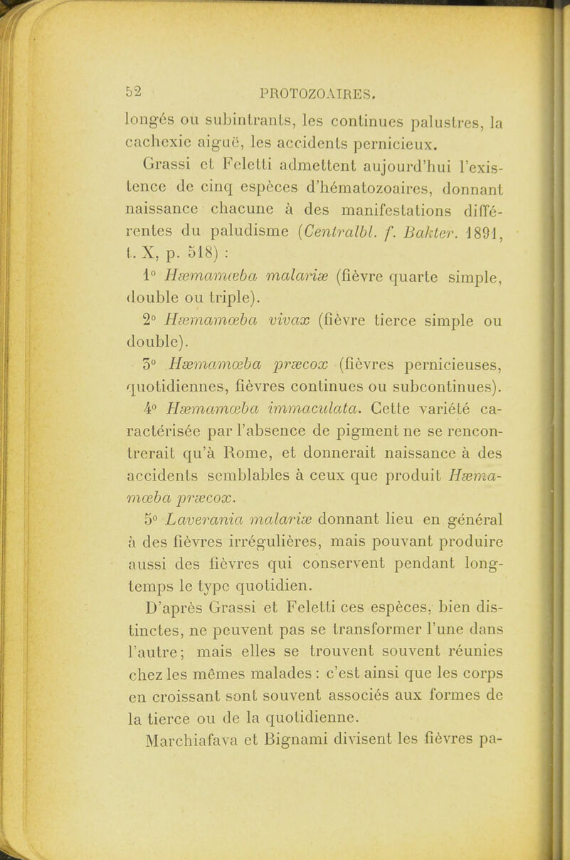 longés ou subinLrants, los continues palustres, la cachexie aiguë, les accidents pernicieux. Grassi et Feletti admettent aujourd’hui l’exis¬ tence de cinq espèces d’hématozoaires, donnant naissance chacune à des manifestations diffé¬ rentes du paludisme (Centralbl. f. Bakter. 1891, t. X, p. 518) : 1° Hæmctmœba malariæ (fièvre quarte simple, double ou triple). 2° Hæmctmœba vivax (fièvre tierce simple ou double). 5° Hæmctmœba præcox (fièvres pernicieuses, quotidiennes, fièvres continues ou subcontinues). 4° Hæmctmœba immaculata. Cette variété ca¬ ractérisée par l’absence de pigment ne se rencon¬ trerait qu’à Rome, et donnerait naissance à des accidents semblables à ceux que produit Hæma- mœba præcox. 5° Laveranict mctlariæ donnant lieu en général à des fièvres irrégulières, mais pouvant produire aussi des fièvres qui conservent pendant long¬ temps le type quotidien. D’après Grassi et Feletti ces espèces, bien dis¬ tinctes, ne peuvent pas se transformer l’une dans l’autre; mais elles se trouvent souvent réunies chez les mêmes malades : c’est ainsi que les corps en croissant sont souvent associés aux formes de la tierce ou de la quotidienne. Marchiafava et Bignami divisent les fièvres pa-