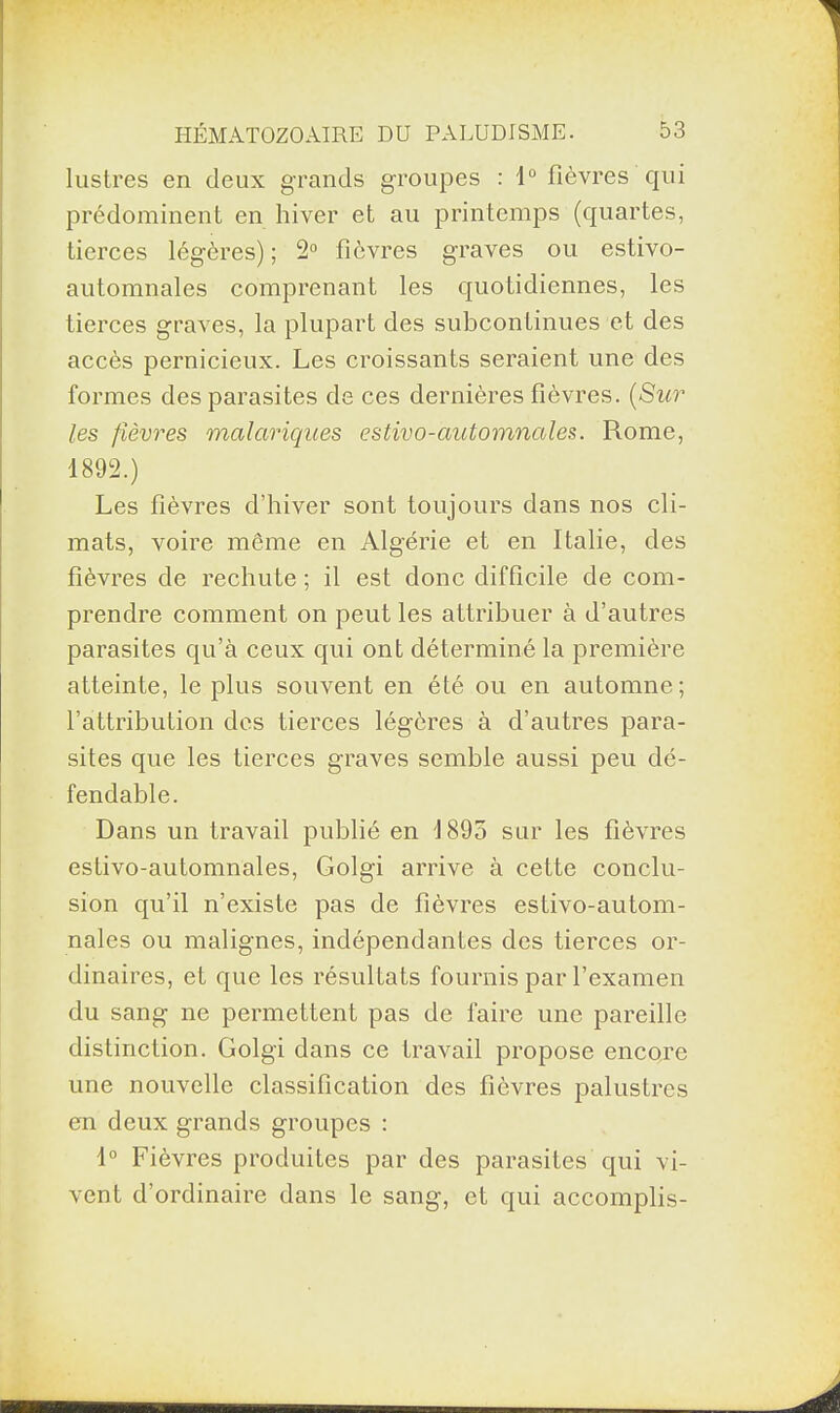 lustres en deux grands groupes : 1° fièvres qui prédominent en hiver et au printemps (quartes, tierces légères) ; 2° fièvres graves ou estivo- automnales comprenant les quotidiennes, les tierces graves, la plupart des subconlinues et des accès pernicieux. Les croissants seraient une des formes des parasites de ces dernières fièvres. (Sur les fièvres malariques estivo-automnales. Rome, 1892.) Les fièvres d’hiver sont toujours dans nos cli¬ mats, voire môme en Algérie et en Italie, des fièvres de rechute ; il est donc difficile de com¬ prendre comment on peut les attribuer à d’autres parasites qu’à ceux qui ont déterminé la première atteinte, le plus souvent en été ou en automne; l’attribution des tierces légères à d’autres para¬ sites que les tierces graves semble aussi peu dé¬ fendable. Dans un travail publié en 1895 sur les fièvres estivo-automnales, Golgi arrive à cette conclu¬ sion qu’il n’existe pas de fièvres estivo-autom¬ nales ou malignes, indépendantes des tierces or¬ dinaires, et que les résultats fournis par l’examen du sang ne permettent pas de faire une pareille distinction. Golgi dans ce travail propose encore une nouvelle classification des fièvres palustres en deux grands groupes : 1° Fièvres produites par des parasites qui vi¬ vent d’ordinaire dans le sang, et qui accomplis-