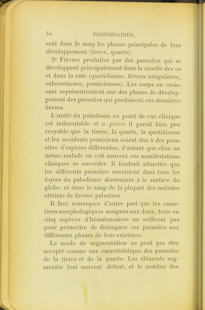 sent clans le sang les phases principales de leur développement (tierce, quarte). 2° Fièvres produites par des parasites qui se développent principalement dans la moelle des os et dans la rate (quotidienne, fièvres irrégulières, subcontinues, pernicieuses). Les corps en crois¬ sant représenteraient une des phases de dévelop¬ pement des parasites qui produisent ces dernières fièvres. L’unité1 du paludisme au point de vue clinique est indiscutable et a priori il paraît bien peu croyable que la tierce, la quarte, la quotidienne et les accidents pernicieux soient dus à des para¬ sites d’espèces différentes, d’autant que chez un même malade on voit souvent ces manifestations cliniques se succéder. Il faudrait admettre que les différents parasites coexistent dans tous les foyers du paludisme disséminés à la surface du globe, et dans le sang de la plupart des malades atteints de fièvres palustres. Il faut remarquer d’autre part que les carac¬ tères morphologiques assignés aux deux, trois ou cinq espèces d’hématozoaires ne suffisent pas pour permettre de distinguer ces parasites aux différentes phases de leur existence. Le mode de segmentation ne peut pas être accepté comme une caractéristique des parasites de la tierce et de la quarte. Les éléments seg¬ mentés font souvent défaut, et le nombre des