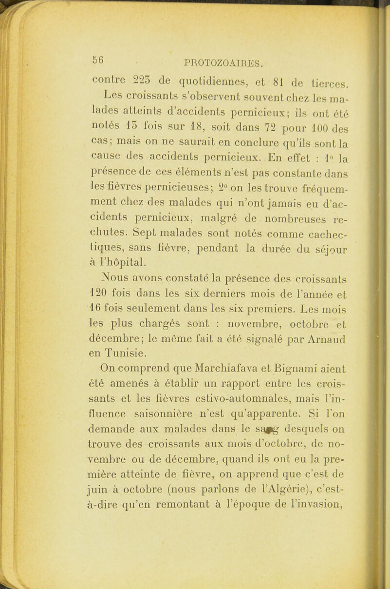 contre 225 de quotidiennes, et 81 de tierces. Les croissants s’observent souvent chez les ma¬ lades atteints d’accidents pernicieux; ils ont été notés 15 fois sur 18, soit dans 72 pour 100 des cas; mais on ne saurait en conclure qu’ils sont la cause des accidents pernicieux. En effet : 1° la présence de ces éléments n’est pas constante dans les fièvres pernicieuses; 2° on les trouve fréquem¬ ment chez des malades qui n’ont jamais eu d’ac¬ cidents pernicieux, malgré de nombreuses re¬ chutes. Sept malades sont notés comme cachec¬ tiques, sans fièvre, pendant la durée du séjour à l’hôpital. Nous avons constaté la présence des croissants 120 fois dans les six derniers mois de l’année et 16 fois seulement dans les six premiers. Les mois les plus chargés sont : novembre, octobre et décembre; le même fait a été signalé par Arnaud en Tunisie. On comprend que Marchiafava et Bignami aient été amenés à établir un rapport entre les crois¬ sants et les fièvres estivo-automnales, mais l’in¬ fluence saisonnière n’est qu’apparente. Si l'on demande aux malades dans le sa#g desquels on trouve des croissants aux mois d’octobre, de no¬ vembre ou de décembre, quand ils ont eu la pre¬ mière atteinte de fièvre, on apprend que c’est de juin à octobre (nous parlons de l’Algérie), c’est- à-dire qu’en remontant à l’époque de l'invasion,