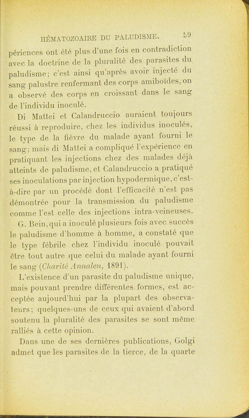 périences ont été plus d’une fois en contradiction avec la doctrine de la pluralité des parasites du paludisme; c’est ainsi qu’après avoir injecté du sang palustre renfermant des corps amiboïdes, on a observé des corps en croissant dans le sang de l’individu inoculé. Di Mattéi et Calandruccio auraient toujours réussi à reproduire, chez les individus inoculés, type de la fièvre du malade ayant foui ni le sang; mais di Mattéi a compliqué l’expérience en pratiquant les injections chez des malades déjà atteints de paludisme, et Calandruccio a pratiqué ses inoculations par injection hypodermique, c’est- à-dire par un procédé dont l’efficacité n’est pas démontrée pour la transmission du paludisme comme l’est celle des injections intra-veineuses. G. Bein, qui a inoculé plusieurs fois avec succès le paludisme d’homme à homme, a constaté que le type fébrile chez l’individu inoculé pouvait être tout autre que celui du malade ayant fourni le sang (Charité Annalen, 1891). L’existence d’un parasite du paludisme unique, mais pouvant prendre différentes formes, est ac¬ ceptée aujourd’hui par la plupart des observa¬ teurs; quelques-uns de ceux qui avaient d’abord soutenu la pluralité des parasites se sont même ralliés à cette opinion. Dans une de ses dernières publications, Golgi admet que les parasites de la tierce, de la quarte