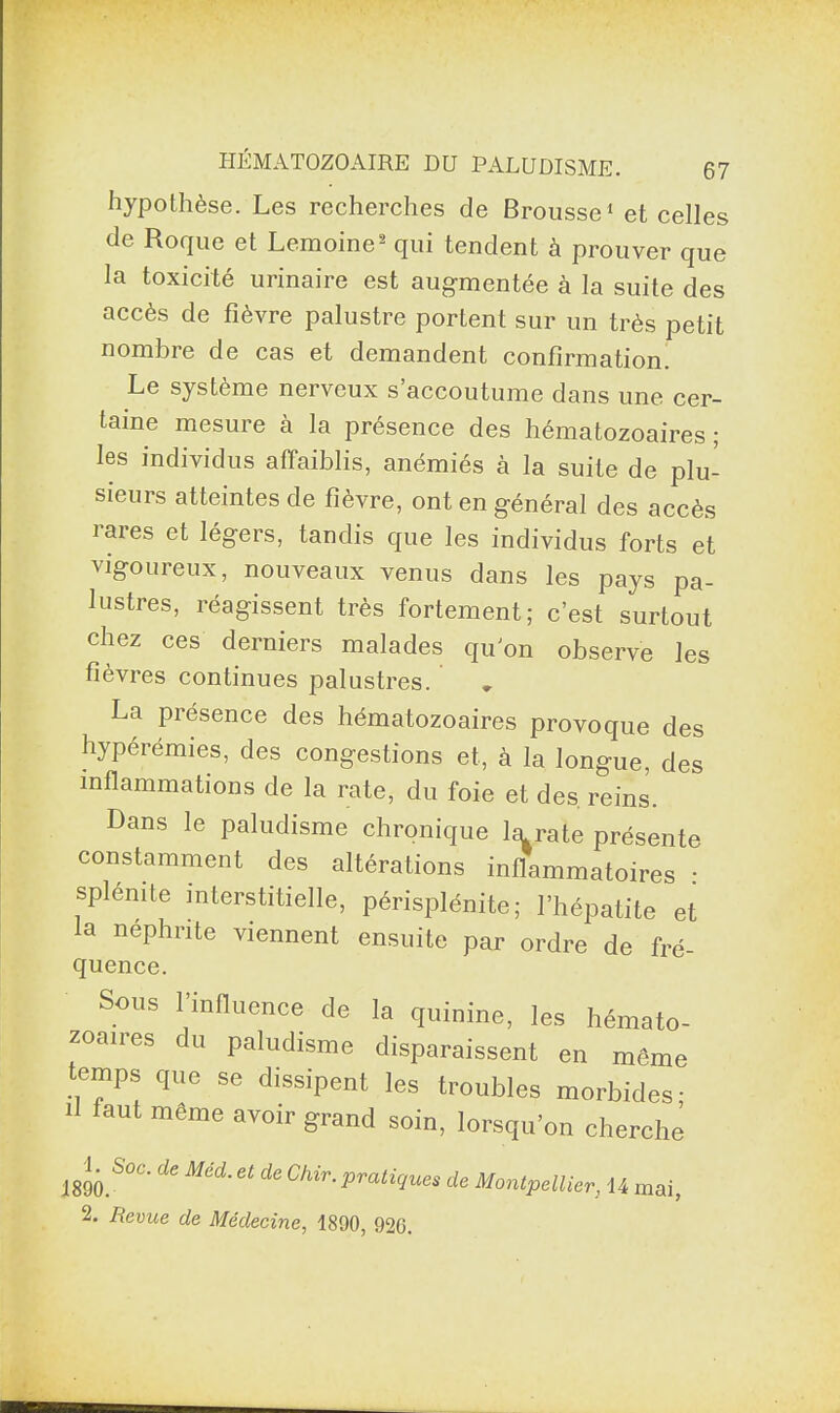 hypothèse. Les recherches de Brousse1 et celles de Roque et Lemoine2 qui tendent à prouver que la toxicité urinaire est augmentée à la suite des accès de fièvre palustre portent sur un très petit nombre de cas et demandent confirmation. Le système neiveux s accoutume dans une cer- taine mesure à la présence des hématozoaires ; les individus affaiblis, anémiés à la suite de plu¬ sieurs atteintes de fièvre, ont en général des accès îares et légers, tandis que les individus forts et vigoureux, nouveaux venus dans les pays pa¬ lustres, réagissent très fortement; c’est surtout chez ces derniers malades quon observe les fièvres continues palustres. La présence des hématozoaires provoque des hypérémies, des congestions et, à la longue, des inflammations de la rate, du foie et des. reins. Dans le paludisme chronique la rate présente constamment des altérations inflammatoires : splemte interstitielle, périsplénite; l’hépatite et la néphrite viennent ensuite par ordre de fré¬ quence. Sous l'influence de la quinine, les hémato¬ zoaires du paludisme disparaissent en même temps que se dissipent les troubles morbides; Il faut meme avoir grand soin, lorsqu'on cherche IgnoÀ'' d‘ Méd~ “ de Chir'î>™<iîues de Montpellier, U mai, A Revue de Médecine, 1890, 920.