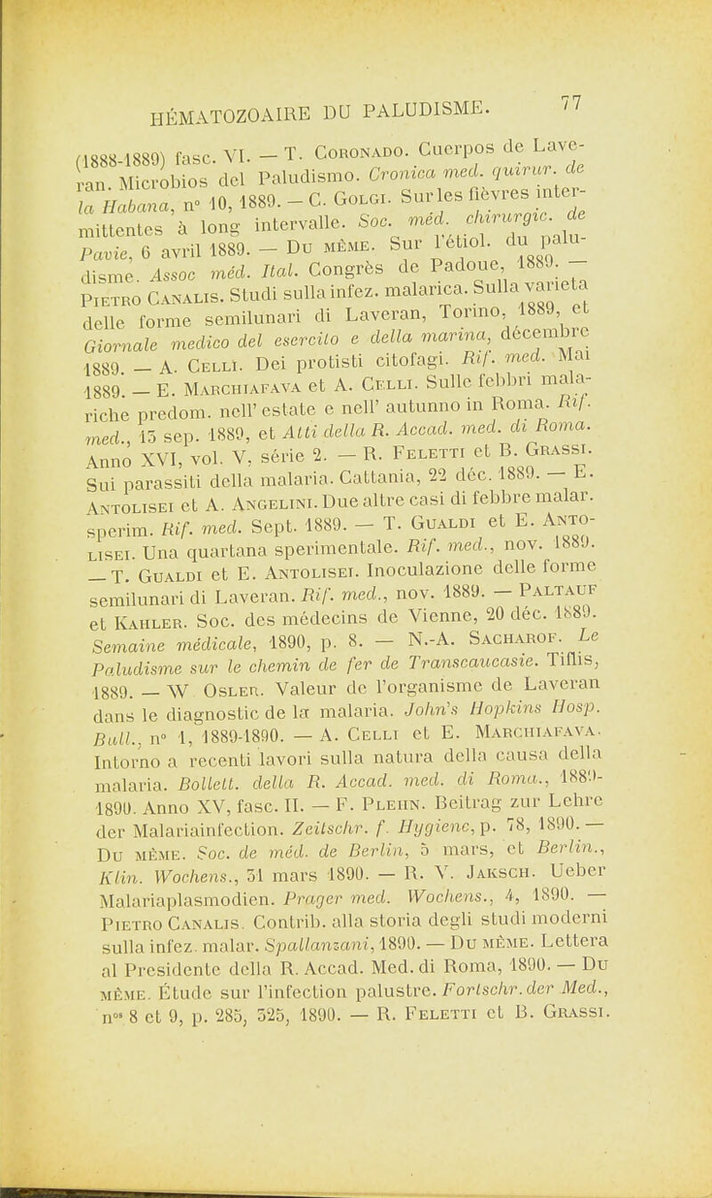 (1888-1889) fisc. VI.- T. Coronado. Cuerpos de Lave¬ rai! Microbios del Paludismo. Cromea med. c/mrur. de la Habana, iv 10, 1889. - C. Goloi. Sur les «èvres mter- mittentes à long intervalle. Soc. med eb.rurg,:m de Punie, 0 avril 1889. - Du MÊME. Sur 1 eLoi. du pain disme. Asmc med. liai. Congrès de Padoue, 1889. - Pietro CANAL,s. Studi sulla infez. malanca. Sulla vanela delle forme semilunari di Laveran, Tonno, , Giornale medico del esercilo e dalla marina, décembre 1889. - A. Cellï. Dei protisti citofagi. Rif. med. Mai -1889 — E. Mabchiafava et A. Celli. Suite febbn mala- riche predom. ncll’estate e nell’ autunno in Roma. Ri/. med 15 sep. 1880, et Atti délia R. Accacl. med. di Roma. An no XVI, vol. V, série 2. - R. Feletti et B.Grassi. Sui parassiti délia malaria. Cattama, 22 dec. 1889. — L. Antolisei et A. Angelini. Due altre casi di febbremalar. sperim. Rif. med. Sept. 1889. - T. Gualdi et E. Anto lïsei. Una quartana sperimentale. Rif. med., nov. 188J. — T. Gualdi et E. Antolisei. Inoculazione delle forme semilunari di Laveran. Rif. med., nov. 1889. — Paltauf et Kahler. Soc. des médecins de Vienne, 20 déc. 1889. Semaine médicale, 1890, p. 8. N.-A. Sacharof. Le Paludisme sur le chemin de fer de Transcaucasie. Tiflis, 1889, _w Osler. Valeur de l’organisme de Laveran dans le diagnostic de la malaria. John's Hopkins Hosp. Bull., n° 1, 1889-1890. — A. Celli et E. Marciiiafava. Intorno a recenti lavori sulla natura délia causa délia malaria. Bollett. délia R. Accad. med. di Roma., 1889- 1890. Anno XV, fasc. IL — F. Pleiin. Bcitrag zur Lehrc der Malariainfection. Zeitsclir. f. Hygiène, p. 78, 1890. — Du même. Soc. de méd- de Berlin, 5 mars, et Berlin., Klin. Wochens., 31 mars 1890. — R. V. Jailsch. Ueber Malariaplasmodien. Prager med. Wochens., 4, 1890. — Pietro Canalis. Contrib. alla storia degli studi moderni sulla infez. malar. Spallanzani, 1890. — Du même. Lettera al Présidente délia R. Accad. Med. di Roma, 1890. Du même. Étude sur l’infection palustre. Forlschr.der Med., nos 8 et 9, p. 285, 525, 1890. — R. Feletti et B. Grassi.
