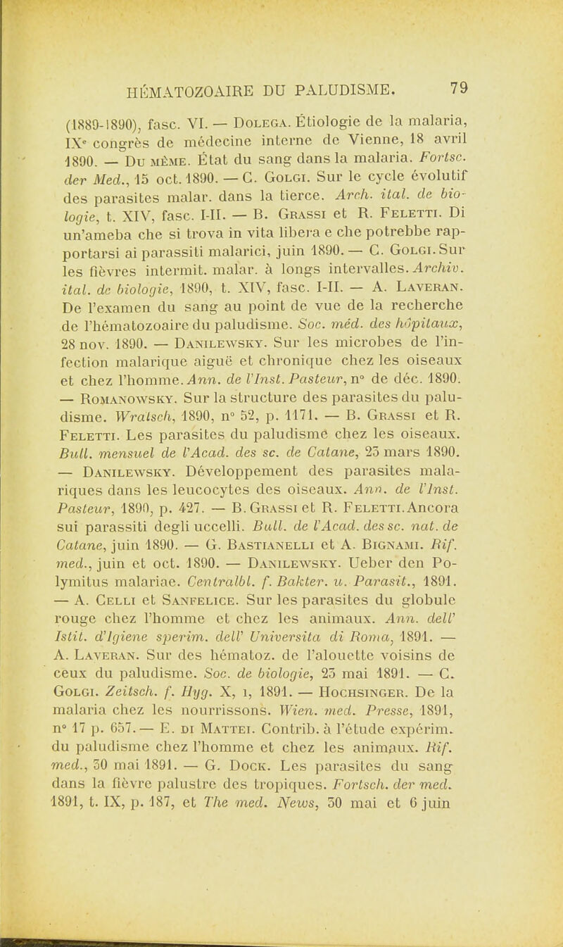 (1889-1890), fasc. VI. — Dolega. Étiologie de la malaria, IXe congrès de médecine interne de Vienne, 18 avril ]890. — Du même. État du sang dans la malaria. Fortsc. der Med., 15 oct. 1890. — C. Golgi. Sur le cycle évolutif des parasites malar. dans la tierce. Arch. ital. de bio¬ logie, t. XIV, fasc. I II. — B. Grassi et R. Feletti. Di un’ameba che si trova in vita libéra e che potrebbe rap- portarsi ai parassiti malarici, juin 1890. — C. Golgi. Sur les fièvres intermit. malar. à longs intervalles. Archiv. ital. de biologie, 1890, t. XIV, fasc. MI. — A. Laveran. De l’examen du sang au point de vue de la recherche de l’hématozoaire du paludisme. Soc. méd. des hôpitaux, 28 nov. 1890. — Danilewsky. Sur les microbes de l’in¬ fection malarique aiguë et chronique chez les oiseaux et chez l’homme. Ann. de l'hist. Pasteur, n° de déc. 1890. — Romanowsky. Sur la structure des parasites du palu¬ disme. Wralsch, 1890, n° 52, p. 1171. — B. Grassi et R. Feletti. Les parasites du paludisme chez les oiseaux. Bull, mensuel de l'Acad. des sc. de Catane, 25 mars 1890. — Danilewsky. Développement des parasites mala¬ riques dans les leucocytes des oiseaux. Ann. de l’inst. Pasteur, 1890, p. 427. — B. Grassi et R. Feletti. Ancora sui parassiti degli uccelli. Bull, de l'Acad. des sc. nat.de Catane, juin 1890. — G. Bastianelli et A. Bignami. Bif. med., juin et oct. 1890. — Danilewsky. Ueber den Po- lymitus malariae. Centralbl. f.Bakter. u. Parasit., 1891. — A. Celli et Sanfelice. Sur les parasites du globule rouge chez l’homme et chez les animaux. Ann. dell’ Istit. d'igiene sperim. dell’ Universita di Roma, 1891. — A. Laveran. Sur des liématoz. de l’alouette voisins de ceux du paludisme. Soc. de biologie, 25 mai 1891. — C. Golgi. Zeitsch. f. Ilyg. X, î, 1891. — IIochsinger. De la malaria chez les nourrissons. Wien. med. Presse, 1891, n° 17 p. 657.— E. di Mattel Contrib. à l’étude expérim. du paludisme chez l’homme et chez les animqux. Rif. med., 50 mai 1891. — G. Dock. Les parasites du sang dans la fièvre palustre des tropiques. Fortsch. der med. 1891, t. IX, p. 187, et The med. News, 50 mai et 6 juin