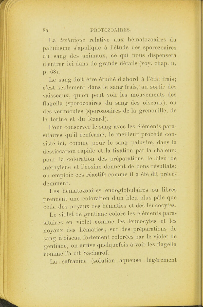 La technique relative aux hématozoaires du paludisme s’applique à l’étude des sporozoaircs du sang des animaux, ce qui nous dispensera d’entrer ici dans de grands détails (voy. chap. n, p. 68). Le sang doit être étudié d’abord à l’état frais; c’est seulement dans le sang frais, au sortir des vaisseaux, qu’on peut voir les mouvements des flagella (sporozoaires du sang des oiseaux), ou des vermicules (sporozoaires de la grenouille, de la tortue et du lézard). Pour conserver le sang avec les éléments para¬ sitaires qu’il renferme, le meilleur procédé con¬ siste ici, comme pour le sang palustre, dans la dessiccation rapide et la fixation par la chaleur ; pour la coloration des préparations le bleu de méthylène et l’éosine donnent de bons résultats; on emploie ces réactifs comme il a été dit précé¬ demment. Les hématozoaires endoglobulaires ou libres prennent une coloration d’un bleu plus pâle que celle des noyaux des hématies et des leucocytes. Le violet de gentiane colore les éléments para¬ sitaires en violet comme les leucocytes et les noyaux des hématies; sur des préparations de sang d’oiseau fortement colorées par le violet de gentiane, on arrive quelquefois à voir les flagella comme l’a dit Sacharof. La safranine (solution aqueuse légèrement