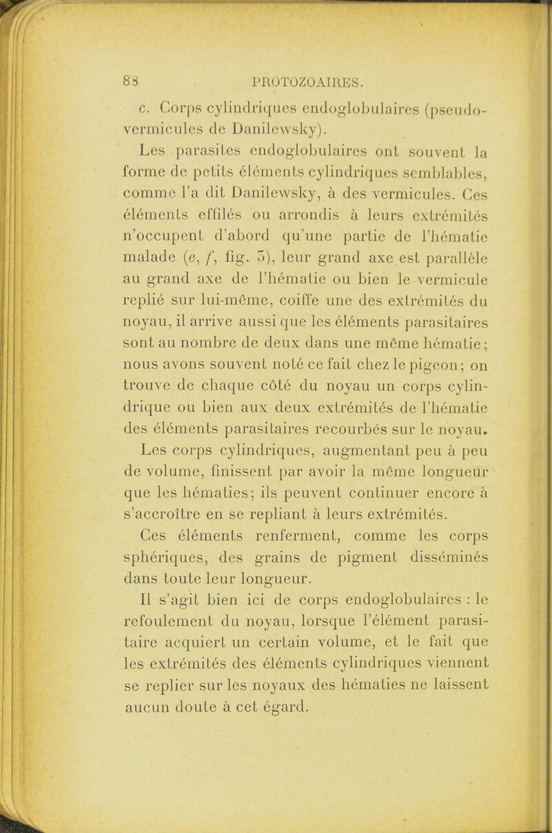 c. Corps cylindriques endogiobulaires (pseudo- vermicules de Danilewsky). Les parasites endogiobulaires ont souvent la forme de petits éléments cylindriques semblables, comme l’a dit Danilewsky, à des vermicules. Ces éléments effilés ou arrondis à leurs extrémités n’occupent d’abord qu’une partie de l’hématie malade (e, f, fig. 5), leur grand axe est parallèle au grand axe de l’hématie ou bien le vermicule replié sur lui-même, coiffe une des extrémités du noyau, il arrive aussi que les éléments parasitaires sont au nombre de deux dans une même hématie; nous avons souvent noté ce fait chez le pigeon; on trouve de chaque côté du noyau un corps cylin¬ drique ou bien aux deux extrémités de l’hématie des éléments parasitaires recourbes sur le noyau. Les corps cylindriques, augmentant peu à peu de volume, finissent par avoir la même longueur que les hématies; ils peuvent continuer encore à s’accroître en se repliant à leurs extrémités. Ces éléments renferment, comme les corps sphériques, des grains de pigment disséminés dans toute leur longueur. Il s’agit bien ici de corps endogiobulaires : le refoulement du noyau, lorsque l’élément parasi¬ taire acquiert un certain volume, et le fait que les extrémités des éléments cylindriques viennent se replier sur les noyaux des hématies ne laissent aucun doute à cet égard.
