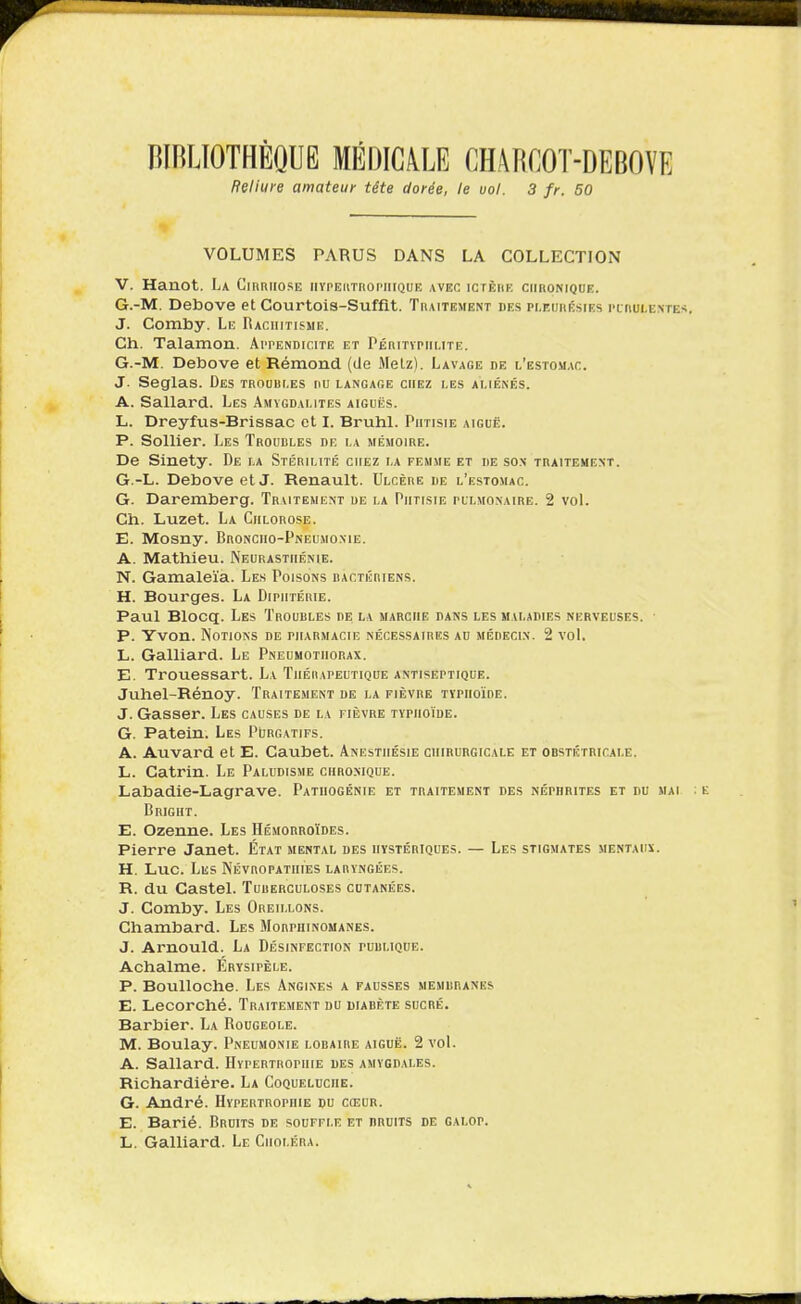 BIBLIOTHÈQUE MÉDIC4LE CHARCOT-DEBOVE Reliure amateur tête dorée, le vol. 3 fr. 50 1 VOLUMES PARUS DANS LA COLLECTION V. Hanot. La Ciuriiose iiypeiitiiopiiique avec ictèhe ciihonique. G.-M. Debove et Courtois-Suffit. Thaitement des pi.eijkésies pluui-ente J. Comby. Le Raciiitisme. Ch. Talamon. Appendicite et Péihtipiiute. G.-M. Debove et Rémond (de Melz). Lavage de l'estomac. J. Seglas. Des troubles nu langage chez les aliénés. A. Sallard. Les Amygdalites aiguës. L. Dreyfus-Brissac cl I. Bruhl. Phtisie aiguë. P. Sollier. Les Trouules de la mémoire. De Sinety. De la Stérilité chez la femme et de sox traitement. G.-L. Debove etJ. Renault. Ulcère de l'estomac. G. Daremberg. Traitement ue la Phtisie pulmonaire. 2 voL Ch. Luzet. La Chlorose. E. Mosny. Broncho-Pneumo.me. A. Mathieu. Neurasthénie. N. Gamaleïa. Les Poisons bactériens. H. Bourges. La Dipiitéiiie. Paul Blocq. Les Troubles de la marche dans les maladies nerveuses. ■ p. Yvon. Notions de pharmacie nécessaires au médeci.n. 2 vol. L. Gaillard. Le Pneumothorax. E. Trouessart. La Tiiéiiapeutique antiseptique. Juhel-Rénoy. Traitement de la fièvre TYPHoïnE. J. Gasser. Les causes de la fièvre typhoïde. G. Patein. Les Purgatifs. A. Auvard et E. Caubet. Anestiiésie chirurgicale et obstétricale. L. Catrin. Le Paludisme chbo.mque. Labadie-Lagrave. Patuogénie et tbaitement des néphbites et du mai Bright. E. Ozenne. Les Hémorroïdes. Pierre Janet. État mental des hystériques. — Les stigmates mentaux;. H. Luc. Les Névropatuies laryngées. R. du Castel. Tuberculoses cutanées. J. Comby. Les Oreillons. Chambard. Les Morphinomanes. J. Arnould. La Désinfection publique. Achalme. Érysipèle. P. BouUoche. Les Angines a fausses membranes E. Lecorché. Traitement du diabète sucré. Barbier. La Rougeole. M. Boulay. Pneumonie lobaire aiguë. 2 vol. A. Sallard. Hypertrophie des amygdales. Richardiére. La Coqueluche. G. André. Hypertrophie du cœur. E. Barié. Bruits de souffle et bruits de galop. L. Gaillard. Le Choléra.