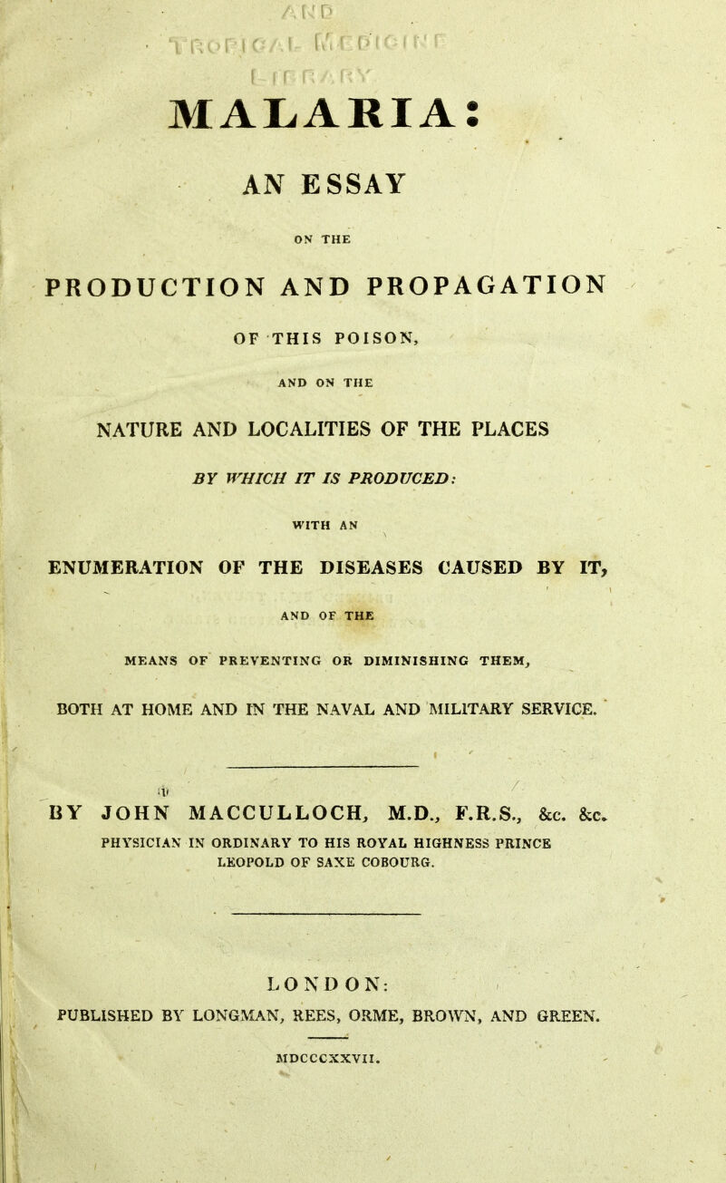 AND r r r p /, f* V malaria: AN ESSAY ON THE PRODUCTION AND PROPAGATION OF THIS POISON, AND ON THE NATURE AND LOCALITIES OF THE PLACES BY WHICH IT IS PRODUCED: WITH AN ENUMERATION OF THE DISEASES CAUSED BY IT, AND OF THE MEANS OF PREVENTING OR DIMINISHING THEM, BOTH AT HOME AND IN THE NAVAL AND MILITARY SERVICE. / gj 7 ■ BY JOHN MACCULLOCH, M.D., F.R.S., &c. &c. PHYSICIAN IN ORDINARY TO HIS ROYAL HIGHNESS PRINCE LEOPOLD OF SAXE COBOURG. LONDON: PUBLISHED BY LONGMAN, REES, ORME, BROWN, AND GREEN. MDCCCXXVII.