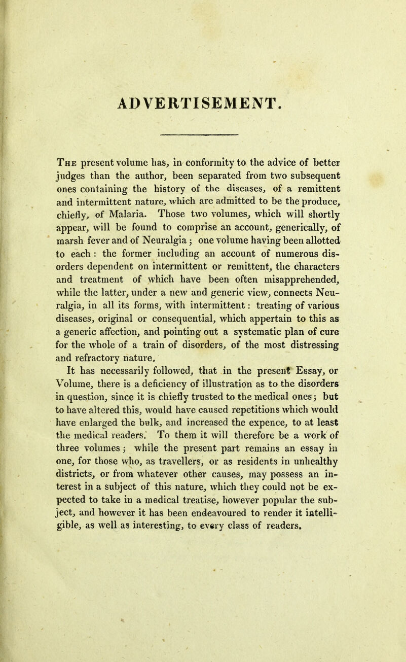 ADVERTISEMENT The present volume has, in conformity to the advice of better judges than the author, been separated from two subsequent ones containing the history of the diseases, of a remittent and intermittent nature, which are admitted to be the produce, chiefly, of Malaria. Those two volumes, which will shortly appear, will be found to comprise an account, generically, of marsh fever and of Neuralgia; one volume having been allotted to each : the former including an account of numerous dis- orders dependent on intermittent or remittent, the characters and treatment of which have been often misapprehended, while the latter, under a new and generic view, connects Neu- ralgia, in all its forms, with intermittent: treating of various diseases, original or consequential, which appertain to this as a generic affection, and pointing out a systematic plan of cure for the whole of a train of disorders, of the most distressing and refractory nature. It has necessarily followed, that in the present Essay, or Volume, there is a deficiency of illustration as to the disorders in question, since it is chiefly trusted to the medical ones 3 but to have altered this, would have caused repetitions which would have enlarged the bulk, and increased the expence, to at least the medical readers. To them it will therefore be a work of three volumes 3 while the present part remains an essay in one, for those who, as travellers, or as residents in unhealthy districts, or from whatever other causes, may possess an in- terest in a subject of this nature, which they could not be ex- pected to take in a medical treatise, however popular the sub- ject, and however it has been endeavoured to render it intelli- gible, as well as interesting, to every class of readers.