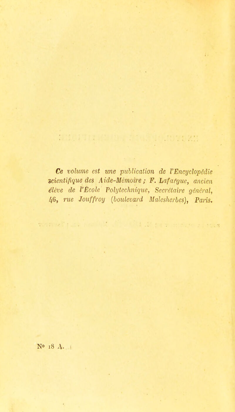 Ce volume est une publication de l'Encyclopédie scientifique des Aide-Mémoire ; F. Lafai'gue, ancien élève de l'Ëcole Polytechnique, Secrétaire général, 46, rue Jouffroy {boulevard Malesherbes), Paris. i8 A.